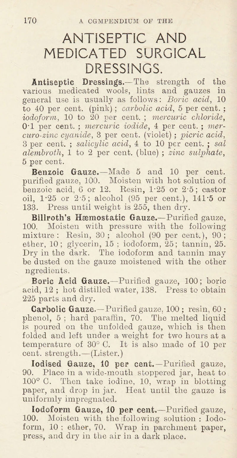 ANTISEPTIC AND MEDICATED SURGICAL DRESSINGS. Antiseptic Dressings.—The strength of the various medicated wools, lints and gauzes in general use is usually as follows: Boric acid, 10 to 40 per cent, (pink) ; carbolic acid, 5 per cent. ; iodoform, 10 to 20 per cent. ; mercuric chloride, 0T per cent. ; mercuric iodide, 4 per cent. ; mer- curo-zinc cyanide, 3 per cent, (violet) ; picric acid, 3 per cent. ; salicylic acid, 4 to 10 per cent. ; sal alembroth, 1 to 2 per cent, (blue) ; zinc sulphate, 5 per cent. Benzoic Gauze.—Made 5 and 10 per cent, purified gauze, 100. Moisten with hot solution of benzoic acid, 6 or 12. Resin, 1-25 or 2-5; castor oil, P25 or 2-5; alcohol (95 per cent.), 141-5 or 133. Press until weight is 255, then dry. Billroth’s Haemostatic Gauze.—-Purified gauze, 100. Moisten with pressure with the following mixture: Resin, 30; alcohol (90 per cent.), 90; ether, 10; glycerin, 15 ; iodoform, 25; tannin, 25. Dry in the dark. The iodoform and tannin may be dusted on the gauze moistened with the other ngredients. Boric Acid Gauze.—Purified gauze, 100; boric acid, 12 ; hot distilled water, 138. Press to obtain 225 parts and dry. Carbolic Gauze.—Purified gauze, 100 ; resin, 60 ; phenol, 5 ; hard paraffin, 70. The melted liquid is poured on the unfolded gauze, which is then folded and left under a weight for two hours at a temperature of 30° G. It is also made of 10 per cent, strength.—(Lister.) Iodised Gauze, 10 per cent.—Purified gauze, 90. Place in a wide-moutli stoppered jar, heat to 100° G. Then take iodine, 10, wrap in blotting paper, and drop in jar. Tleat until the gauze is uniformly impregnated. Iodoform Gauze, 10 per cent.—Purified gauze, 100. Moisten with the [following solution : Iodo¬ form, 10 ; ether, 70. Wrap in parchment paper, press, and dry in the air in a dark place.