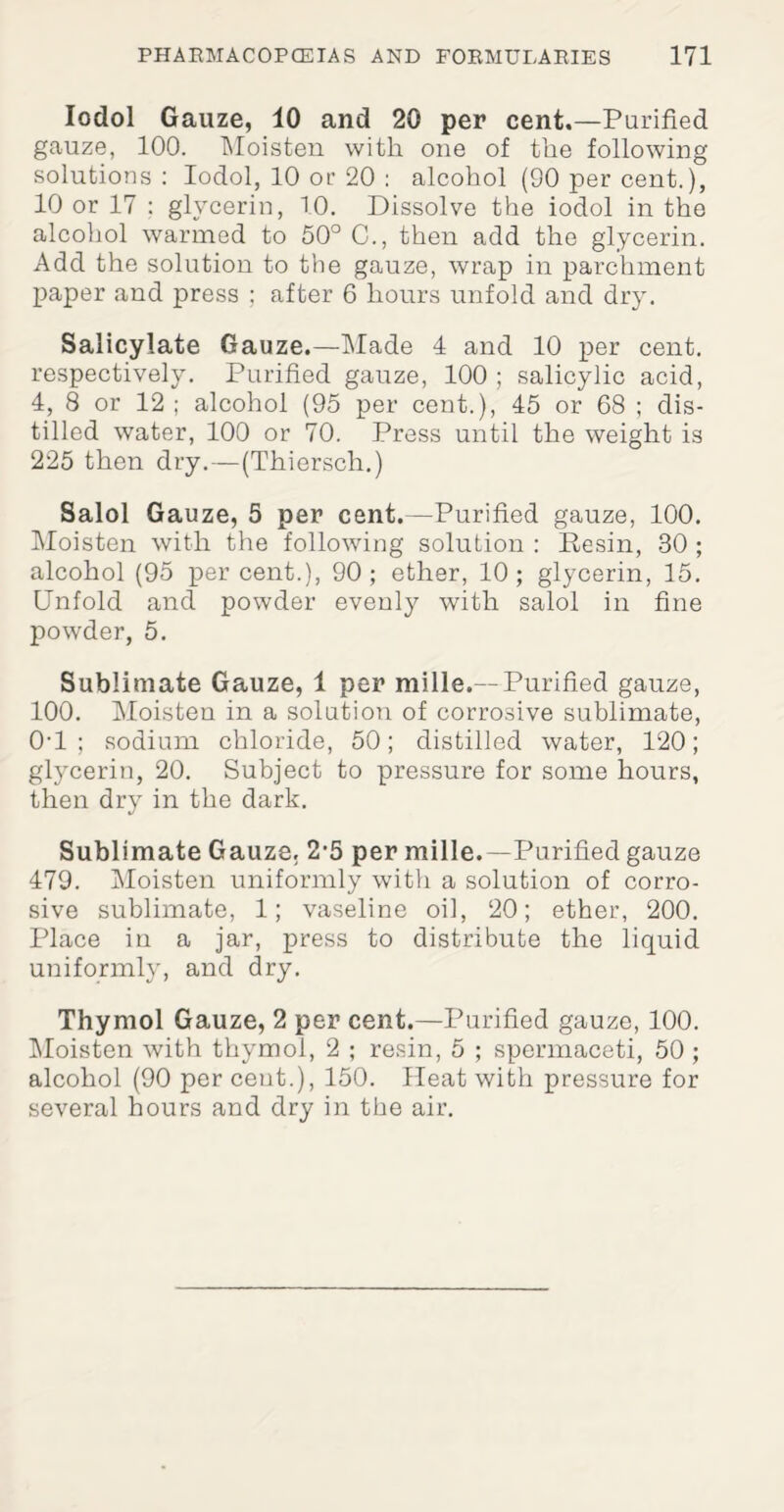 Iodol Gauze, 10 and 20 per cent.—Purified gauze, 100. Moisten with one of the following solutions : Iodol, 10 or 20 : alcohol (SO per cent.), 10 or 17 : glycerin, 10. Dissolve the iodol in the alcohol warmed to 50° C., then add the glycerin. Add the solution to the gauze, wrap in parchment paper and press ; after 6 hours unfold and dry. Salicylate Gauze.—Made 4 and 10 per cent, respectively. Purified gauze, 100 ; salicylic acid, 4, 8 or 12 ; alcohol (95 per cent.), 45 or 68 ; dis¬ tilled water, 100 or 70. Press until the weight is 225 then dry.—(Thiersch.) Salol Gauze, 5 per cent.—Purified gauze, 100. Moisten with the following solution : Resin, 30 ; alcohol (95 percent.), 90; ether, 10; glycerin, 15. Unfold and powder evenly with salol in fine powder, 5. Sublimate Gauze, 1 per mille.—Purified gauze, 100. Moisten in a solution of corrosive sublimate, 0'1 ; sodium chloride, 50; distilled water, 120; glycerin, 20. Subject to pressure for some hours, then dry in the dark. Sublimate Gauze. 2’5 per mille.—Purified gauze 479. Moisten uniformly with a solution of corro¬ sive sublimate, 1; vaseline oil, 20; ether, 200. Place in a jar, press to distribute the liquid uniformly, and dry. Thymol Gauze, 2 per cent.—Purified gauze, 100. Moisten with thymol, 2 ; resin, 5 ; spermaceti, 50 ; alcohol (90 per cent.), 150. Heat with pressure for several hours and dry in the air.