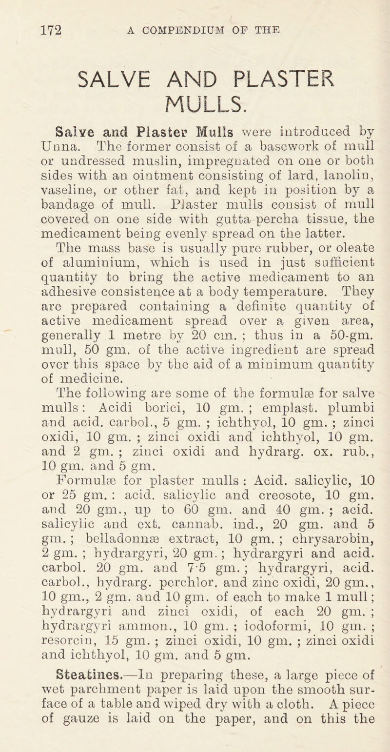 SALVE AND PLASTER MULLS. Salve and Plaster Mulls were introduced by Unna. The former consist of a basework of mull or undressed muslin, impregnated on one or both sides with an ointment consisting of lard, lanolin, vaseline, or other fat, and kept in position by a bandage of mull. Plaster mulls consist of mull covered on one side with gutta percha tissue, the medicament being evenly spread on the latter. The mass base is usually pure rubber, or oleate of aluminium, which is used in just sufficient quantity to bring the active medicament to an adhesive consistence at a body temperature. They are prepared containing a definite quantity of active medicament spread over a given area, generally 1 metre by 20 cm. ; thus in a 50-gm. mull, 50 gm, of the active ingredient are spread over this space by the aid of a minimum quantity of medicine. The following are some of the formulae for salve mulls: Acidi borici, 10 gm. ; emplast. plumbi and acid, carbol., 5 gm. ; ichthyol, 10 gm. ; zinci oxidi, 10 gm. ; zinci oxidi and ichthyol, 10 gm. and 2 gm. ; zinci oxidi and hydrarg. ox. rub., 10 gm. and 5 gm. Formulae for plaster mulls : Acid, salicylic, 10 or 25 gm. : acid, salicylic and creosote, 10 gm. and 20 gm., up to 60 gm. and 40 gm. ; acid, salicylic and ext. cannab. ind., 20 gm. and 5 gm. ; belladonnas extract, 10 gm. ; chrysarobin, 2 gm. ; hydrargyri, 20 gm. ; hydrargyri and acid, carbol. 20 gm. and 7 5 gm. ; hydrargyri, acid, carbol., hydrarg. perchlor. and zinc oxidi, 20 gm., 10 gm., 2 gm. and 10 gm. of each to make 1 mull; hydrargyri and zinci oxidi, of each 20 gm. ; hydrargyri amnion., 10 gm. ; iodoformi, 10 gm. ; resorcin, 15 gm. ; zinci oxidi, 10 gm. ; zinci oxidi and ichthyol, 10 gm. and 5 gm. Steafchies.—In preparing these, a large piece of wet parchment paper is laid upon the smooth sur¬ face of a table and wiped dry with a cloth. A piece of gauze is laid on the paper, and on this the
