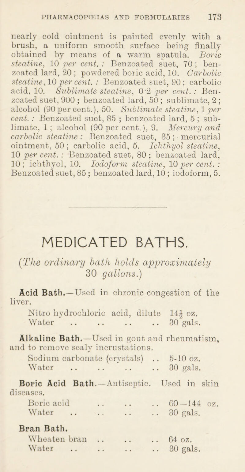 nearly cold ointment is painted evenly with a brush, a uniform smooth surface being finally obtained by means of a warm spatula. Boric stecitine, 10 per cent. : Benzoated suet, 70 ; ben- zoated lard, 20 ; powdered boric acid, 10. Carbolic stecitine, 10 per cent. : Benzoated suet, 90 ; carbolic acid. 10. Sublimate steatine, 0-2 'per cent. : Ben¬ zoated suet, 900 ; benzoated lard, 50 ; sublimate, 2 ; alcohol (90 per cent.), 50. Sublimate steatine, 1 per cent. : Benzoated suet, 85 ; benzoated lard, 5 ; sub¬ limate, 1; alcohol (90 per cent.), 9. Mercury and carbolic steatine: Benzoated suet, 35; mercurial ointment, 50 ; carbolic acid, 5. Ichthyol steatine, 10 per cent. : Benzoated suet, 80 ; benzoated lard, 10; ichthyol, 10. Iodoform steatine, 10per cent. : Benzoated suet, 85; benzoated lard, 10 ; iodoform, 5. MEDICATED BATHS. (The ordinary bath holds approximately 30 gallons.) Acid Bath.—Used in chronic congestion of the liver. Nitro hydrochloric acid, dilute 14^ oz. Water .. .. .. 30 gals. Alkaline Bath.—Used in gout and rheumatism, and to remove scaly incrustations. Sodium carbonate (crystals) .. 5-10 oz. Water .. .. .. 30 gals. Boric Acid Bath.—Antiseptic. Used in skin diseases. Boric acid .. .. .. GO—144 oz. Water .. .. .. 30 gals. Bran Bath. Wheaterr bran .. .. .. 64 oz. Water .. .. .. .. 30 gals.