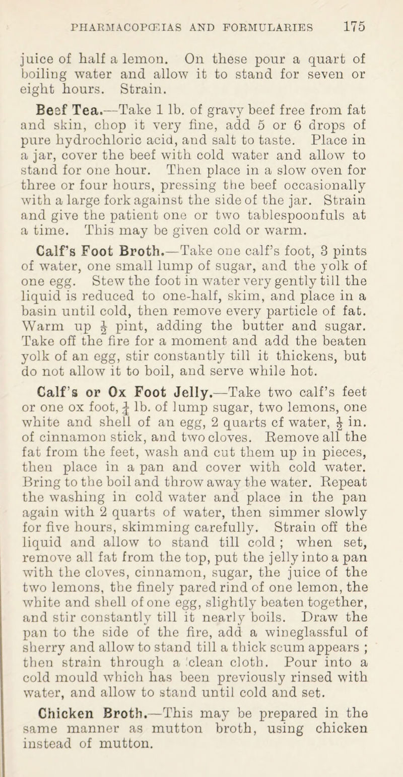 juice of half a lemon. On these pour a quart of boiling water and allow it to stand for seven or eight hours. Strain. Beef Tea.—Take 1 lb. of gravy beef free from fat and skin, chop it very fine, add 5 or 6 drops of pure hydrochloric acid, aud salt to taste. Place in a jar, cover the beef with cold water and allow to stand for one hour. Then place in a slow oven for three or four hours, pressing the beef occasionally with a large fork against the side of the jar. Strain and give the patient one or two tablespoonfuls at a time. This may be given cold or warm. Calf’s Foot Broth.—Take one calf’s foot, 3 pints of water, one small lump of sugar, and the yolk of one egg. Stew the foot in water very gently till the liquid is reduced to one-half, skim, and place in a basin until cold, then remove every particle of fat. Warm up ^ pint, adding the butter and sugar. Take off the fire for a moment and add the beaten yolk of an egg, stir constantly till it thickens, but do not allow it to boil, and serve while hot. Calf’s or Ox Foot Jelly.—Take two calf’s feet or one ox foot, ^ lb. of lump sugar, two lemons, one white and shell of an egg, 2 quarts cf water, £ in. of cinnamon stick, and two cloves. Remove all the fat from the feet, wash and cut them up in pieces, theu place in a pan and cover with cold water. Bring to the boil and throw away the water. Repeat the washing in cold water and place in the pan again with 2 quarts of water, then simmer slowly for five hours, skimming carefully. Strain off the liquid and allow to stand till cold ; when set, remove all fat from the top, put the jelly into a pan with the cloves, cinnamon, sugar, the juice of the two lemons, the finely pared rind of one lemon, the white and shell of one egg, slightly beaten together, and stir constantly till it nearly boils. Draw the pan to the side of the fire, add a wineglassful of sherry and allow to stand till a thick scum appears ; then strain through a clean cloth. Pour into a cold mould which has been previously rinsed with water, and allow to stand until cold and set. Chicken Broth.—This may be prepared in the same manner as mutton broth, using chicken instead of mutton.