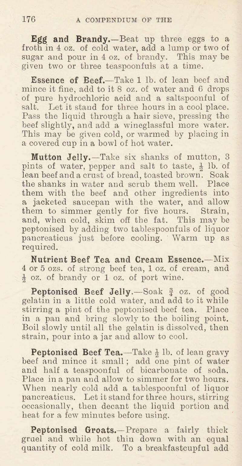 Egg and Brandy.—Beat up three eggs to a froth in 4 oz. of cold water, add a lump or two of sugar and pour in 4 oz. of brandy. This may be given two or three teaspoonfuls at a time. Essence of Beef.—Take 1 lb. of lean beef and mince it fine, add to it 8 oz. of water and 6 drops of pure hydrochloric acid and a saltspoonful of salt. Let it stand for three hours in a cool place. Pass the liquid through a hair sieve, pressing the beef slightly, and add a wineglassful more water. This may be given cold, or warmed by placing in a covered cup in a bowl of hot water. Mutton Jelly.—Take six shanks of mutton, 3 pints of water, pepper and salt to taste, J lb. of lean beef and a crust of bread, toasted brown. Soak the shanks in water and scrub them well. Place them with the beef and other ingredients into a jacketed saucepan with the water, and allow them to simmer gently for five hours. Strain, and, when cold, skim off the fat. This may be peptonised by adding two tablespoonfuls of liquor pancreaticus just before cooling. Warm up as required. Nutrient Beef Tea and Cream Essence.—Mix 4 or 5 ozs. of strong beef tea, 1 oz. of cream, and J oz. of brandy or 1 oz. of port wine. Peptonised Beef Jelly.—Soak f oz. of good gelatin in a little cold water, and add to it while stirring a pint of the peptonised beef tea. Place in a pan and bring slowly to the boiling point. Boil slowly until all the gelatin is dissolved, then strain, pour into a jar and allow to cool. Peptonised Beef Tea.—Take ^ lb. of lean gravy beef and mince it small; add one pint of water and half a teaspoonful of bicarbonate of soda. Place in a pan and allow to simmer for two hours. When nearly cold add a tablespoonful of liquor pancreaticus. Let it stand for three hours, stirring occasionally, then decant the liquid portion and heat for a few minutes before using. Peptonised Groats.—Prepare a fairly thick gruel and while hot thin down with an equal quantity of cold milk. To a breakfastcupful add