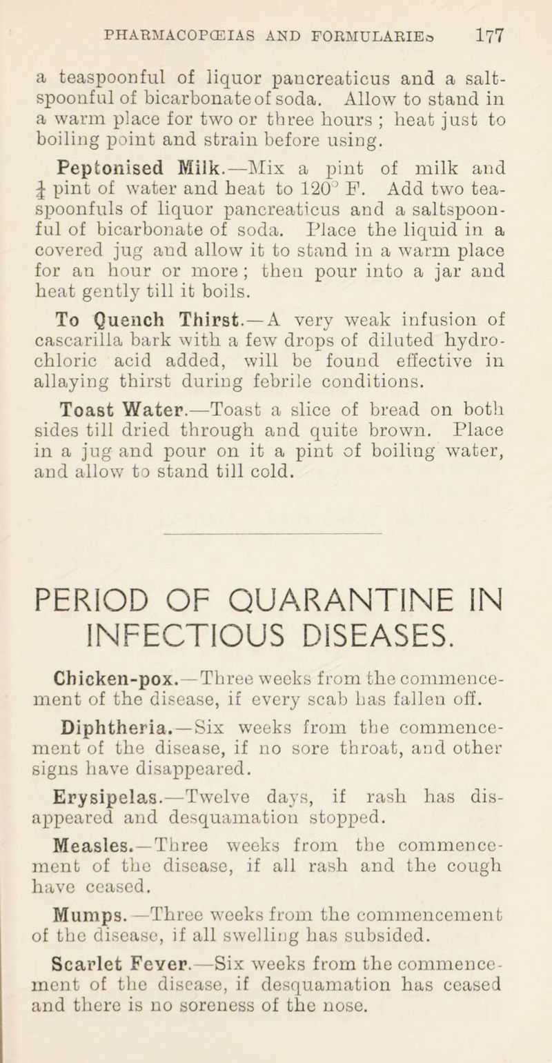 a teaspoonful of liquor pancreaticus and a salt- spoonful of bicarbonate of soda. Allow to stand in a warm place for two or three hours ; heat just to boiling point and strain before using. Peptonised Milk.—Mix a pint of milk and ^ pint of water and heat to 120° F. Add two tea¬ spoonfuls of liquor pancreaticus and a saltspoon- ful of bicarbonate of soda. Place the liquid in a covered jug and allow it to stand in a warm place for an hour or more ; then pour into a jar and heat gently till it boils. To Quench Thirst.—A very weak infusion of cascarilla bark with a few drops of diluted hydro¬ chloric acid added, will be found effective in allaying thirst during febrile conditions. Toast Water.—Toast a slice of bread on both sides till dried through and quite brown. Place in a jug and pour on it a pint of boiling water, and allow to stand till cold. PERIOD OF QUARANTINE IN INFECTIOUS DISEASES. Chicken-pox. —Three weeks from the commence¬ ment of the disease, if every scab has fallen off. Diphtheria. —Six weeks from the commence¬ ment of the disease, if no sore throat, and other signs have disappeared. Erysipelas.—Twelve days, if rash has dis¬ appeared and desquamation stopped. Measles. —Three weeks from the commence¬ ment of the disease, if all rash and the cough have ceased. Mumps. —Three weeks from the commencement of the disease, if all swelling has subsided. Scarlet Fever.—Six weeks from the commence¬ ment of the disease, if desquamation has ceased and there is no soreness of the nose.