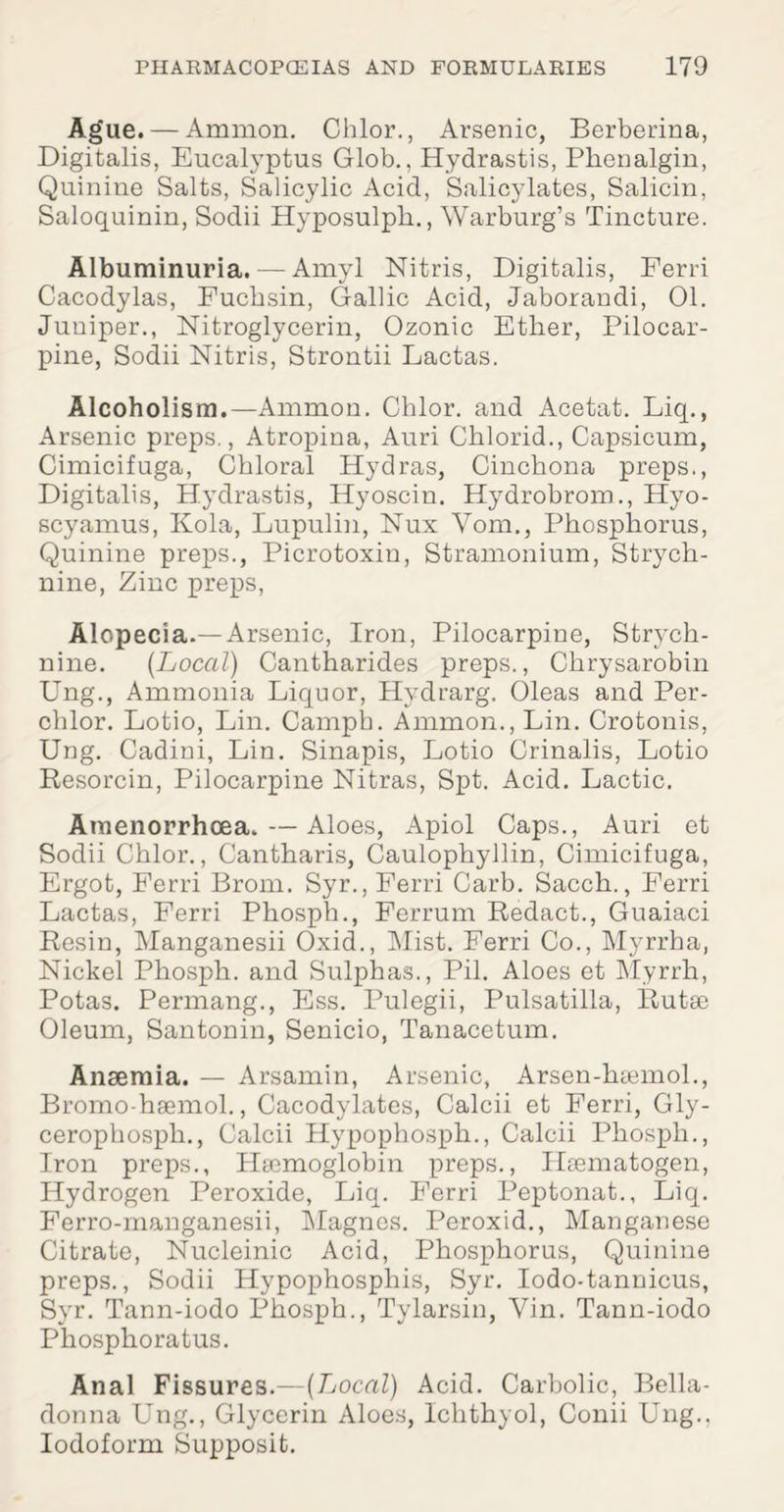 Ague. — Ammon. Chlor., Arsenic, Berberina, Digitalis, Eucalyptus Glob., Hydrastis, Phcnalgin, Quinine Salts, Salicylic Acid, Salicylates, Salicin, Saloquinin, Sodii Hyposulph., Warburg’s Tincture. Albuminuria. — Amyl Nitris, Digitalis, Ferri Cacodylas, Fucbsin, Gallic Acid, Jaborandi, 01. Juniper., Nitroglycerin, Ozonic Ether, Pilocar¬ pine, Sodii Nitris, Strontii Lactas. Alcoholism.—Ammon. Chlor. and Acetat. Liq., Arsenic preps., Atropina, Auri Chlorid., Capsicum, Cimicifuga, Chloral Hydras, Cinchona preps., Digitalis, Hydrastis, Hyoscin. Hydrobrom., Hyo- scyamus, Kola, Lupulin, Nux Vom., Phosphorus, Quinine preps., Picrotoxin, Stramonium, Strych¬ nine, Zinc preps, Alopecia.—Arsenic, Iron, Pilocarpine, Strych¬ nine. [Local) Cantharides preps., Chrysarobin Ung., Ammonia Liquor, Hydrarg. Oleas and Per- chlor. Lotio, Lin. Camph. Ammon., Lin. Crotonis, Ung. Cadini, Lin. Sinapis, Lotio Crinalis, Lotio Resorcin, Pilocarpine Nitras, Spt. Acid. Lactic. Araenorrhcea. — Aloes, Apiol Caps., Auri et Sodii Chlor., Cantharis, Caulophyllin, Cimicifuga, Ergot, Ferri Brom. Syr., Ferri Carb. Sacch., Ferri Lactas, Ferri Phosph., Ferrum Redact., Guaiaci Resin, Manganesii Oxid., Mist. Ferri Co., Myrrha, Nickel Phosph. and Sulphas., Pil. Aloes et Myrrh, Potas. Permang., Ess. Pulegii, Pulsatilla, Rutse Oleum, Santonin, Senicio, Tanacetum. Anaemia. — Arsamin, Arsenic, Arsen-hiemol., Bromo-hsemol., Cacodylates, Calcii et Ferri, Gly- cerophosph., Calcii Hypophosph., Calcii Phosph., Iron preps., Haemoglobin preps., Ilaematogen, Hydrogen Peroxide, Liq. Ferri Peptonat., Liq. Ferro-manganesii, Magnes. Peroxid., Manganese Citrate, Nucleinic Acid, Phosphorus, Quinine preps., Sodii Hypophosphis, Syr. Iodo-tannicus, Syr. Tann-iodo Phosph., Tylarsin, Yin. Tann-iodo Phosphoratus. Anal Fissures.—[Local) Acid. Carbolic, Bella¬ donna Ung., Glycerin Aloes, Iclithyol, Conii Ung., Iodoform Supposit.