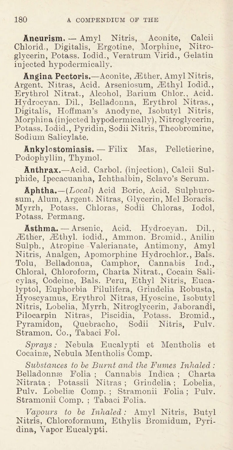 Aneurism. — Amyl Nitris, Aconite, Calcii Chloric!., Digitalis, Ergotine, Morphine, Nitro¬ glycerin, Potass. Iodid., Veratrum Virid., Gelatin injected hypodermically. Angina Pectoris.—Aconite, iEther, Amyl Nitris, Argent. Nitras, Acid. Arseniosum, iEthyl Iodid., Erythrol Nitrat., Alcohol, Barium Chlor., Acid. Hydrocyan. Dil., Belladonna, Erythrol Nitras., Digitalis, Hoffman’s Anodyne, Isobutyl Nitris, Morphma (injected hypodermically), Nitroglycerin, Potass. Iodid., Pyridin, Sodii Nitris, Theobromine, Sodium Salicylate. Ankylostomiasis. — Eilix Mas, Pelletierine, Podophyllin, Thymol. Anthrax.—Acid. Carbol. (injection), Calcii Sul¬ phide, Ipecacuanha, Ichthalbin, Sclavo’s Serum. Aphtha.—[Local) Acid Boric, Acid. Sulphuro- sum, Alum, Argent. Nitras, Glycerin, Mel Boracis. Myrrh, Potass. Chloras, Sodii Chloras, Iodol, Potass. Permang. Asthma. — Arsenic, Acid. Hydrocyan. Dil., iEther, iEtliyl. iodid., Ammon. Bromid., Anilin Sulph., Atropine Valerianate, Antimony, Amyl Nitris, Analgen, Apomorphine Hydrochlor., Bals. Tolu, Belladonna, Camphor, Cannabis Ind., Chloral, Chloroform, Charta Nitrat., Cocain Sali- cylas, Codeine, Bals. Peru, Ethyl Nitris, Euca- lyptol, Euphorbia Pilulifera, Grindelia B-obusta, Hyoscyamus, Erythrol Nitras, Hyoscine, Isobutyl Nitris, Lobelia, Myrrh, Nitroglycerin, Jaborandi, Pilocarpin Nitras, Piscidia, Potass. Bromid., Pyrainidon, Quebracho, Sodii Nitris, Pulv. Stramon. Co., Tabaci Fol. Sprays: Nebula Eucalypti et Mentholis et Cocainse, Nebula Mentholis Comp. Substances to be Burnt and the Fames Inhaled : Belladonnas Folia ; Cannabis Indica ; Charta Nitrata ; Potassii Nitras ; Grindelia ; Lobelia, Pulv. Lobeliae Comp. ; Stramonii Folia; Pulv. Stramonii Comp. ; Tabaci Folia. Vapours to be Inhaled: Amyl Nitris, Butyl Nitris, Chloroformum, Ethylis Bromidum, Pyri- dina, Vapor Eucalypti.