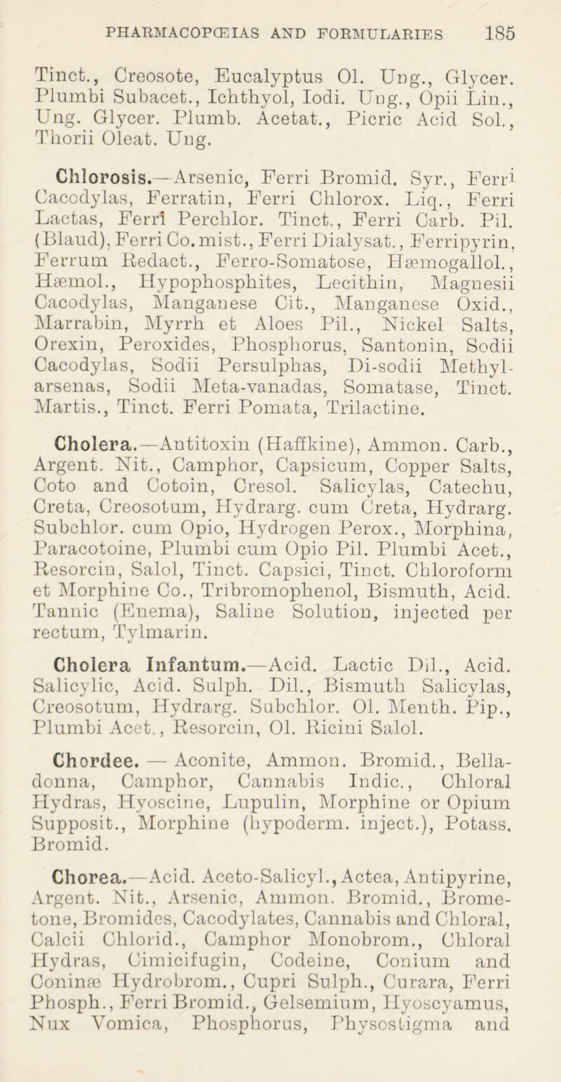 Tinct., Creosote, Eucalyptus 01. Ung\, Glycer. Plumbi Subacet., Icbthyol, Iodi. Uug., Opii Liu., Ung. Gtycer. Plumb. Acetat., Picric Acid Sol., Thorii Oleat. Uug. Chlorosis.—Arsenic, Ferri Bromid. Syr., Ferri Cacodylas, Ferratin, Ferri Cklorox. Liq., Ferri Lactas, Ferri Percblor. Tinct., Ferri Carb. Pil. (Blaud), Ferri Co.mist., Ferri Dialysat., Ferripyrin, Ferrum Redact., Ferro-Somatose, Haemogallol., Hsemol., Ilypophosphites, Lecithin, Magnesii Cacodylas, Manganese Cit., Manganese Oxid., Marrabin, Myrrh et Aloes Pil., Nickel Salts, Orexin, Peroxides, Phosphorus, Santonin, Sodii Cacodylas, Sodii Persulphas, Di-sodii Methyl- arsenas, Sodii Meta-vanadas, Somatase, Tinct. Martis., Tinct. Ferri Pomata, Trilactine. Cholera.—Antitoxin (Haffkine), Ammon. Carb., Argent. Nit., Camphor, Capsicum, Copper Salts, Coto and Cotoin, Cresol. Salicylas, Catechu, Greta, Creosotum, Hydrarg. cum Greta, Hydrarg. Subchlor. cum Opio, Hydrogen Perox., Morphina, Paracotoine, Plumbi cum Opio Pil. Plumbi Acet., Resorcin, Salol, Tinct. Capsici, Tinct. Chloroform et Morphine Co., Tribromophenol, Bismuth, Acid. Tannic (Enema), Saline Solution, injected per rectum, Tylmarin. Cholera Infantum.—Acid. Lactic Dil., Acid. Salicylic, Acid. Sulph. Dil., Bismuth Salicylas, Creosotum, Hydrarg. Subchlor. 01. Menth. Pip., Plumbi Acet., Resorcin, 01. Ricini Salol. Chordee. — Aconite, Ammon. Bromid., Bella¬ donna, Camphor, Cannabis Indie., Chloral Hydras, Hyoscine, Lupulin, Morphine or Opium Supposit., Morphine (hypoderm. inject.), Potass. Bromid. Chorea.—Acid. Accto-Salicyl., Actea, Antipyrine, Argent. Nit., Arsenic, Ammon. Bromid., Brome- tone, Bromides, Cacodylates, Cannabis and Chloral, Calcii Chlorid., Camphor Monobrom., Chloral Hydras, Cimicifugin, Codeine, Conium and Coninae Hydrobrom., Cupri Sulph., Gurara, Ferri Phosph., Ferri Bromid., Gelsemium, Hyoscyamus, Nux Vomica, Phosphorus, Physostigma and