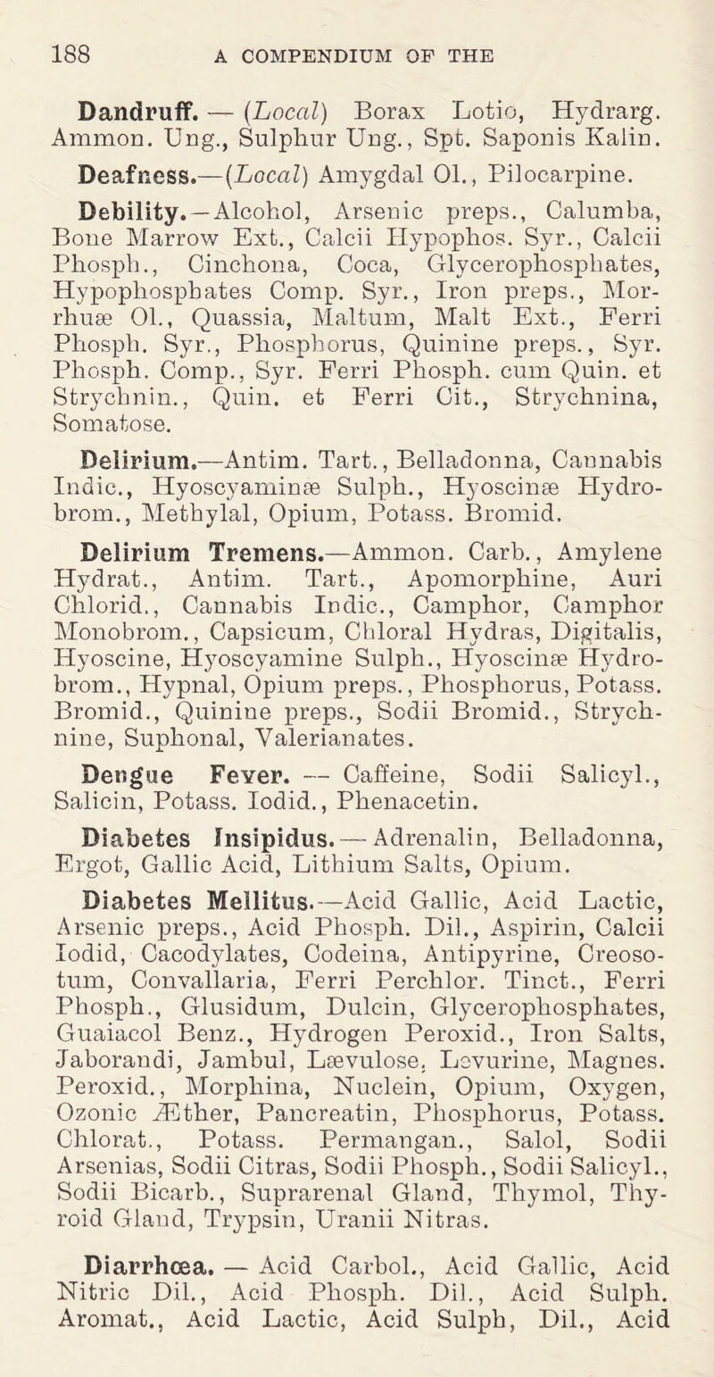 Dandruff. — {Local) Borax Lotio, Hydrarg. Ammon. Ung., Sulphur Ung., Spt. Saponis Kalin. Deafness.—[Local) Amygdal 01., Pilocarpine. Debility. —Alcohol, Arsenic preps., Calumba, Bone Marrow Ext., Calcii Hypophos. Syr., Calcii Phosph., Cinchona, Coca, Glycerophosphates, Hypopliosphates Comp. Syr., Iron preps., Mor- rhuse Oh, Quassia, Maltum, Malt Ext., Ferri Phosph. Syr., Phosphorus, Quinine preps., Syr. Phosph. Comp., Syr. Ferri Phosph. cum Quin, et Strychnin., Quin, et Ferri Cit., Strychnina, Somatose. Delirium.—Antim. Tart., Belladonna, Cannabis Indie., Hyoscyarninse Sulph., Hyoscinse Plydro- brom., Methylal, Opium, Potass. Bromid. Delirium Tremens.—Ammon. Carb., Amylene Hydrat., Antim. Tart., Apomorphine, Auri Chlorid., Cannabis Indie., Camphor, Camphor Monobrom., Capsicum, Chloral Hydras, Digitalis, Hyoscine, Hyoscy amine Sulph., Hyoscinse Hydro- brom., Hypnal, Opium preps., Phosphorus, Potass. Bromid., Quinine preps., Sodii Bromid., Strych¬ nine, Suphonal, Valerianates. Dengue Fever. — Caffeine, Sodii Salicyl., Salicin, Potass. Iodid., Phenacetin. Diabetes Insipidus. —Adrenalin, Belladonna, Ergot, Gallic Acid, Lithium Salts, Opium. Diabetes Meilitus.—Acid Gallic, Acid Lactic, Arsenic preps., Acid Phosph. Dih, Aspirin, Calcii Iodid, Cacodylates, Codeina, Antipyrine, Creoso- tum, Convallaria, Ferri Perchlor. Tinct., Ferri Phosph., Glusidum, Dulcin, Glycerophosphates, Guaiacol Benz., Hydrogen Peroxid., Iron Salts, Jaborandi, Jambul, Lsevulose. Lsvurine, IMagnes. Peroxid., Morpliina, Nuclein, Opium, Oxygen, Ozonic iKther, Pancreatin, Phosphorus, Potass. Chlorat., Potass. Permangan., Salol, Sodii Arsenias, Sodii Citras, Sodii Phosph., Sodii Salicyl., Sodii Bicarb., Suprarenal Gland, Thymol, Thy¬ roid Gland, Trypsin, Uranii Nitras. Diarrhoea. — Acid Carbol., Acid Gallic, Acid Nitric Dil., Acid Phosph. Dih, Acid Sulph. Aromat., Acid Lactic, Acid Sulph, Dil., Acid