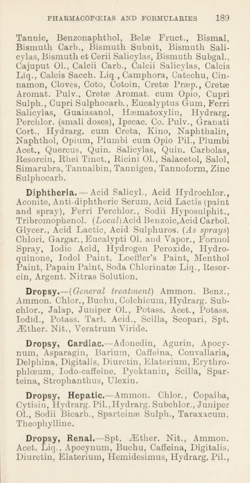 Tannic, Benzonaphthol, Belse Fruct., Bismal, Bismuth Carb., Bismuth Subnit, Bismuth Sali- cylas, Bismuth et Cerii Salicylas, Bismuth Subgal., Cajuput 01., Calcii Carb., Calcii Salicylas, Calcis Liq., Calcis Sacch. Liq., Camphora, Catechu, Cin¬ namon, Cloves, Goto, Cotoin, Cretse Prsep., Cretee Aromat. Pulv., Cretse Aromat. cum Opio, Cupri Sulph., Cupri Sulphocarb., Eucalyptus Gum, Ferri Salicylas, Guaiasanol, Hsematoxylin, Hydrarg. Perchlor. (small doses), Ipecac. Co. Pulv., Granati Cort., Hydrarg. cum Greta, Kino, Naphthalin, Naphthol, Opium, Plumbi cum Opio Pil., Plumbi Acet., Quercus, Quin. Salicylas, Quiu. Carbolas, Resorcin, Rhei Tinct., Ricini 01., Salacetol, Salol, Simarubra, Tannalbin, Tannigen, Tannoform, Zinc Sulphocarb. Diphtheria. — Acid Salicyl., Acid Hydrochlor., Aconite, Anti-diphtheric Serum, Acid Lactis (paint and spray), Ferri Perchlor., Sodii Hyposulphit., Tribromophenol. (Local) Acid Benzoic,Acid Carbol. Glycer., Acid Lactic, Acid Sulpliuros. (As sprays) Chlori. Gargar., Eucalypti 01. and Vapor., Formol Spray, Iodic Acid, Hydrogen Peroxide, Hydro- quinone, Iodol Paint, Loeffler’s Paint, Menthol Paint, Papain Paint, Soda Chlorinatae Liq., Resor¬ cin, Argent. Nitras Solution. Dropsy.—(General treatment) Ammon. Benz., Ammon. Chlor., Buchu, Colchicum, Hydrarg. Sub- chlor., Jalap, Juniper 01., Potass. Acet., Potass. Iodid., Potass. Tart. Acid., Scilla, Scopari, Spt. iEther. Hit., Veratrum Viride. Dropsy, Cardiac.—Adonedin, Agurin, Apocy- num, Asparagin, Barium, Caffeina, Convallaria, Delphina, Digitalis, Diuretin, Elaterium, Erytbro- phlceum, Iodo-caffeine, Pyoktanin, Scilla, Spar- teina, Strophanthus, Ulexiu. Dropsy, Hepatic.—Ammon. Chlor., Copaiba, Cytisin, Hydrarg. Pil.,Hydrarg. Subchlor., Juniper 01., Sodii Bicarb., Sparteime Sulph., Taraxacum, Theophylline. Dropsy, Renal.—Spt. iEther. Nit., Ammon. Acet. Liq., Apocynum, Buchu, Calfeitia, Digitalis, Diuretin, Elaterium, Hemidesimus, Hydrarg. Pil.,