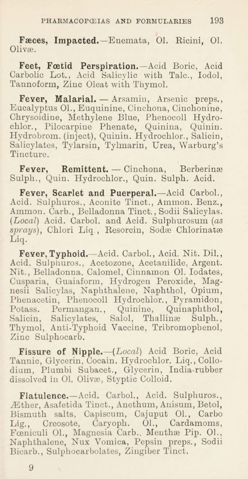 Faeces, Impacted.—Enemata, 01. Ricini, 01. Olivae. Feet, Foetid Perspiration.—Acid Boric, Acid Carbolic Lot., Acid Salicylic with Talc., Iodol, Tannoform, Zinc Oleat with Thymol. Fever, Malarial. — Arsamin, Arsenic preps., Eucalyptus 01., Euquinine, Cinchona, Cinchonine, Chrysoidine, Methylene Blue, Phenocoll Hydro- chlor., Pilocarpine Phenate, Quinina, Quinin. Hydrobrom. (inject), Quinin. Hydrochlor., Salicin, Salicylates, Tylarsin, Tylmarin, Urea, Warburg’s Tincture. Feyer, Remittent. — Cinchona, Berberinae Sulph., Quin. Hydrochlor., Quin. Sulph. Acid. Fever, Scarlet and Puerperal.—Acid CarboL, Acid. Sulphuros., Aconite Tinct., Ammon. Benz., Ammon. Garb., Belladonna Tinct., Sodii Salicylas. {Local) Acid. Carbol. and Acid. Sulpburosum {as sprays), Chlori Liq., Resorcin, Sodae Chlorinatee Liq. Fever, Typhoid.—Acid. Carbol., Acid. Nit. Dil., Acid. Sulphuros., Acetozone, Acetanilide, Argent. Nit., Belladonna. Calomel, Cinnamon 01. Iodates, Cusparia, Guaiaform, Hydrogen Peroxide, Mag- nesii Salicylas, Naphthalene, Naphthol, Opium, Phenacetin, Phenocoll Hydrochlor., Pyramidon, Potass. Permangan., Quinine, Quinaphthol, Salicin, Salicylates, Salol, Thallinae Sulph., Thymol, Anti-Typhoid Vaccine, Tribromopbenol, Zinc Sulphocarb. Fissure of Nipple.—{Local) Acid Boric, Acid Tannic, Glycerin, Cocain. Hydrochlor. Liq.,Collo- dium, Plumbi Subacet., Glycerin, India-rubber dissolved in 01. 01iv?e, Styptic Colloid. Flatulence.—Acid. Carbol., Acid. Sulphuros., iEther, Asafetida Tinct., Anethum, Anisum, Betol, Bismuth salts, Capiscum, Cajuput 01., Carbo Lig., Creosote, Caryoph. 01., Cardamoms, Fceniculi 01., Magnesia Garb., Meuthee Pip. 01., Naphthalene, Nux Vomica, Pepsin preps., Sodii Bicarb., Sulphocarbolates, Zingiber Tinct. 9