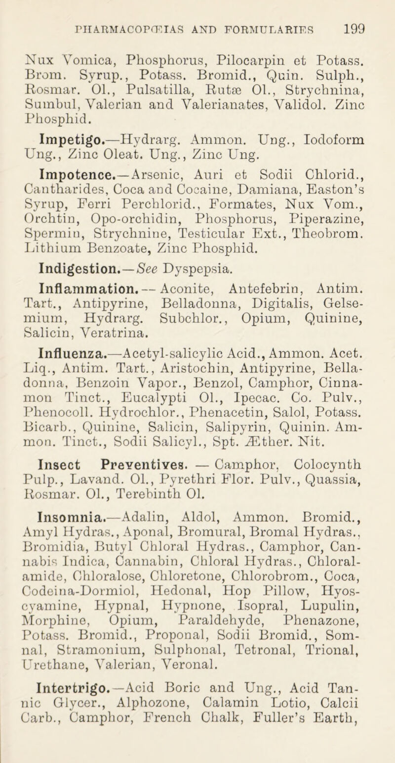 Nux Vomica, Phosphorus, Pilocarpin et Potass. Brom. Syrup., Potass. Bromid., Quin. Sulph., Rosmar. 01., Pulsatilla, Rutse 01., Strychnina, Sumbul, Valerian and Valerianates, Validol. Zinc Phosphid. Impetigo.—Hydrarg. Ammon. Ung., Iodoform Ung., Zinc Oleat. Ung., Zinc Ung. Impotence.—Arsenic, Auri et Sodii Chlorid., Cantharides, Coca and Cocaine, Damiana, Easton’s Syrup, Ferri Perchlorid., Formates, Nux Vom., Orchtin, Opo-orchidin, Phosphorus, Piperazine, Spermin, Strychnine, Testicular Ext., Theobrom. Lithium Benzoate, Zinc Phosphid. Indigestion.—See Dyspepsia. Inflammation. — Aconite, Antefebrin, Antim. Tart., Antipyrine, Belladonna, Digitalis, Gelse- mium, Hydrarg. Subchlor., Opium, Quinine, Salicin, Veratrina. Influenza.—Acetyl-salicylic Acid., Ammon. Acet. Liq., Antim. Tart., Aristochin, Antipyrine, Bella¬ donna, Benzoin Vapor., Benzol, Camphor, Cinna¬ mon Tinct., Eucalypti 01., Ipecac. Co. Pulv., Phenocoll. Hydrochlor., Phenacetin, Salol, Potass. Bicarb., Quinine, Salicin, Salipyrin, Quinin. Am¬ mon. Tinct., Sodii Salicyl., Spt. iEther. Nit. Insect Preventives. — Camphor, Colocynth Pulp., Lavand. 01., Pyrethri Elor. Pulv., Quassia, Rosmar. 01., Terebinth 01. Insomnia.—Adalin, Aldol, Ammon. Bromid., Amyl Hydras., Aponal, Bromural, Bromal Hydras., Bromidia, Butyl Chloral Hydras., Camphor, Can¬ nabis Indica, Cannabin, Chloral Hydras., Chloral- amide, Chloralose, Chloretone, Chlorobrom., Coca, Codeina-Dormiol, Hedonal, Hop Pillow, Hyos- cyamine, Hypnal, Hypnone, Isopral, Lupulin, Morphine, Opium, Paraldehyde, Phenazone, Potass. Bromid., Proponal, Sodii Bromid., Som- nal, Stramonium, Sulphonal, Tetronal, Trional, Urethane, Valerian, Veronal. Intertrigo.—Acid Boric and Ung., Acid Tan¬ nic Glycer., Alphozone, Calamin Lotio, Calcii Carb., Camphor, French Chalk, Fuller’s Earth,