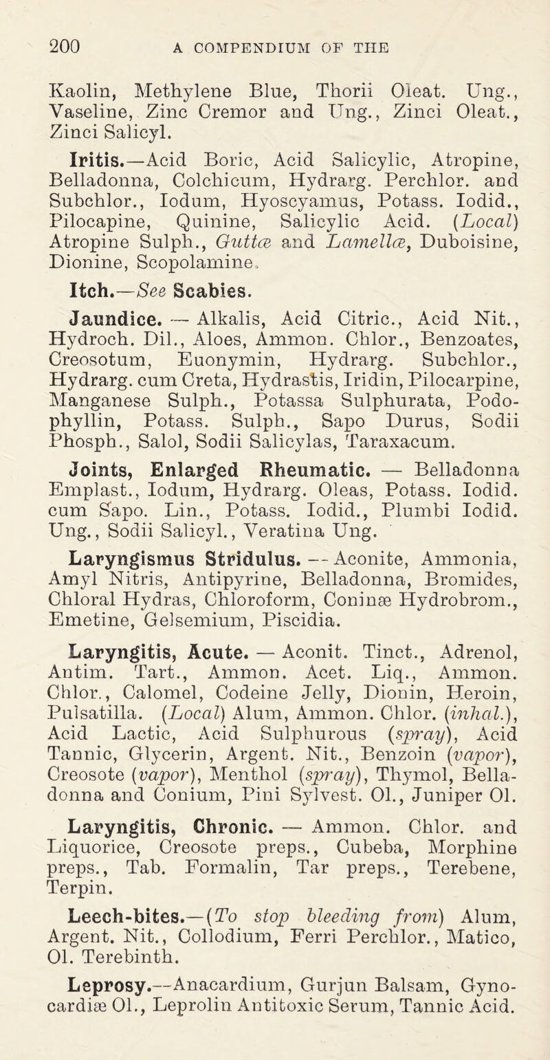 Kaolin, Methylene Blue, Thorii Oleat. Ung., Vaseline, Zinc Cremor and Ung., Zinci Oleat., Zinci Salicyl. Iritis.—Acid Boric, Acid Salicylic, Atropine, Belladonna, Colchicum, Hydrarg. Perchlor. and Subchlor., Iodum, Hyoscyamus, Potass. Iodid., Pilocapine, Quinine, Salicylic Acid. {Local) Atropine Sulph., Guttce and Lamellcs, Duboisine, Dionine, Scopolamine, Itch.—See Scabies. Jaundice. — Alkalis, Acid Citric., Acid Nit., Hydroch. Dil., Aloes, Ammon. Cklor., Benzoates, Creosotum, Euonymin, Hydrarg. Subchlor., Hydrarg. cum Greta, Hydrastis, Iridin, Pilocarpine, Manganese Sulph., Potassa Sulphurata, Podo- phyllin, Potass. Sulph., Sapo Durus, Sodii Phosph., Salol, Sodii Salicylas, Taraxacum. Joints, Enlarged Rheumatic. — Belladonna Emplast., Iodum, Hydrarg. Oleas, Potass. Iodid. cum Sapo. Lin., Potass. Iodid., Plumbi Iodid. Ung., Sodii Salicyl., Veratina Ung. Laryngismus Stridulus. — Aconite, Ammonia, Amyl Nitris, Antipyrine, Belladonna, Bromides, Chloral Hydras, Chloroform, Coninse Hydrobrom., Emetine, Gelsemium, Piscidia. Laryngitis, Acute. — Aconit. Tinct., Adrenol, Antim. Tart., Ammon. Acet. Liq., Ammon. Chlor., Calomel, Codeine Jelly, Dionin, Heroin, Pulsatilla. [Local) Alum, Ammon. Chlor. (inhcil.), Acid Lactic, Acid Sulphurous {spray), Acid Tannic, Glycerin, Argent. Nit., Benzoin [vapor), Creosote [vapor), Menthol [spray), Thymol, Bella¬ donna and Conium, Pini Sylvest. 01., Juniper 01. Laryngitis, Chronic. — Ammon. Chlor. and Liquorice, Creosote preps., Cubeba, Morphine preps., Tab. Formalin, Tar preps., Terebene, Terpin. Leech-bites.—(To stop bleeding from) Alum, Argent. Nit., Collodium, Ferri Perchlor., Matico, 01. Terebinth. Leprosy.—Anacardium, Gurjun Balsam, Gyno- cardise 01., Leprolin Antitoxic Serum, Tannic Acid.