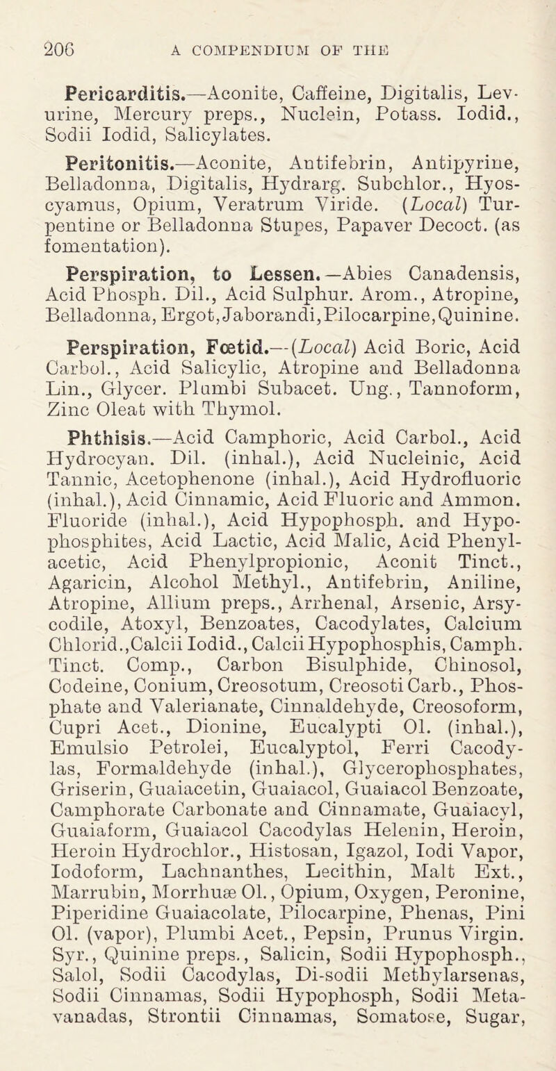 Pericarditis.—Aconite, Caffeine, Digitalis, Lev- urine, Mercury preps., Nuclein, Potass. Iodid., Sodii Iodid, Salicylates. Peritonitis.—Aconite, Antifebrin, Antipyrine, Belladonna, Digitalis, Hydrarg. Subclilor., Hyos- cyamus, Opium, Veratrum Yiride. {Local) Tur¬ pentine or Belladonna Stupes, Papaver Decoct, (as fomentation). Perspiration, to Lessen.—Abies Canadensis, Acid Phosph. Dil., Acid Sulphur. Arom., Atropine, Belladonna, Ergot, Jaborandi,Pilocarpine,Quinine. Perspiration, Foetid.— {Local) Acid Boric, Acid CarboL, Acid Salicylic, Atropine and Belladonna Lin., Glycer. Plumbi Subacet. Ung., Tannoform, Zinc Oleat with Thymol. Phthisis.—Acid Camphoric, Acid Carbol., Acid Hydrocyan. Dil. (inbal.), Acid Nucleinic, Acid Tannic, Acetophenone (inbal.), Acid Hydrofluoric (inbal.), Acid Cinnamic, Acid Fluoric and Ammon. Fluoride (inbal.), Acid Hypopbospb. and Hypo- phosphites, Acid Lactic, Acid Malic, Acid Phenyl- acetic, Acid Phenylpropionic, Aconit Tinct., Agaricin, Alcohol Methyl., Antifebrin, Aniline, Atropine, Allium preps., Arrbenal, Arsenic, Arsy- codile, Atoxyl, Benzoates, Cacodylates, Calcium Chlorid.,Calcii Iodid., Calcii Hypopbospbis, Camph. Tinct. Comp., Carbon Bisulphide, Chinosol, Codeine, Conium, Creosotum, Creosoti Carb., Phos¬ phate and Valerianate, Cinnaldehyde, Creosoform, Cupri Acet., Dionine, Eucalypti 01. (inbal.), Emulsio Petrolei, Eucalyptol, Ferri Cacody- las, Formaldehyde (inhal.), Glycerophosphates, Griserin, Guaiacetin, Guaiacol, Guaiacol Benzoate, Camphorate Carbonate and Cinnamate, Guaiacyl, Guaiaform, Guaiacol Cacodylas Helenin, Heroin, Heroin Hydrochlor., Histosan, Igazol, Iodi Vapor, Iodoform, Lachnanthes, Lecithin, Malt Ext., Marrubin, Morrhuse 01., Opium, Oxygen, Peronine, Piperidine Guaiacolate, Pilocarpine, Phenas, Pini 01. (vapor), Plumbi Acet., Pepsin, Prunus Virgin. Syr., Quinine preps., Salicin, Sodii Hypophosph., Salol, Sodii Cacodylas, Di-sodii Methylarsenas, Sodii Cinnamas, Sodii Hypophosph, Sodii Meta- vanadas, Strontii Cinnamas, Somatose, Sugar,