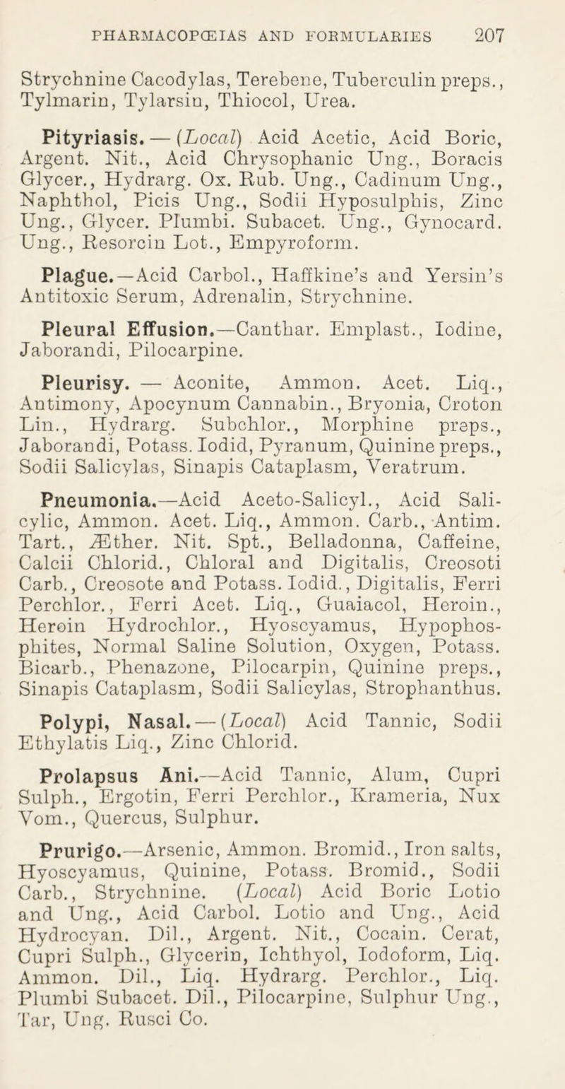 Strychnine Cacodylas, Terebene, Tuberculin preps., Tylmarin, Tylarsin, Tbiocol, Urea. Pityriasis. — (Local) Acid Acetic, Acid Boric, Argent. Nit., Acid Chrysophanic Ung., Boracis Glycer., Hydrarg. Ox. Bub. Ung., Cadinum Ung., Napbtbol, Picis Ung., Sodii Hyposulphis, Zinc Ung., Glycer. Plumbi. Subacet. Ung., Gynocard. Ung., Besorcin Lot., Empyroform. Plague.—Acid Carbol., Haffkine’s and Yersin’s Antitoxic Serum, Adrenalin, Strychnine. Pleural Effusion.—Gantbar. Emplast., Iodine, Jaborandi, Pilocarpine. Pleurisy. — Aconite, Ammon. Acet. Liq., Antimony, Apocynum Cannabin., Bryonia, Croton Lin., Hydrarg. Subchlor., Morphine preps., Jaborandi, Potass. Iodid, Pyranum, Quinine preps., Sodii Salicylas, Sinapis Cataplasm, Yeratrum. Pneumonia.—Acid Aceto-Salicyl., Acid Sali¬ cylic, Ammon. Acet. Liq., Ammon. Carb., Antim. Tart., JEther. Nit. Spt., Belladonna, Caffeine, Calcii Chlorid., Chloral and Digitalis, Creosoti Carb., Creosote and Potass. Iodid., Digitalis, Ferri Perchlor., Ferri Acet. Liq., Guaiacol, Heroin., Heroin Hydrochlor., Hyoscyamus, Hypophos- pbites, Normal Saline Solution, Oxygen, Potass. Bicarb., Pbenazone, Pilocarpin, Quinine preps., Sinapis Cataplasm, Sodii Salicylas, Stropbantbus. Polypi, Nasal. — (Local) Acid Tannic, Sodii Ethylatis Liq., Zinc Chlorid. Prolapsus Ani.—Acid Tannic, Alum, Cupri Sulph., Ergotin, Ferri Perchlor., Krameria, Nux Vom., Quercus, Sulphur. Prurigo.—Arsenic, Ammon. Bromid., Iron salts, Hyoscyamus, Quinine, Potass. Bromid., Sodii Carb., Strychnine. (Local) Acid Boric Lotio and Ung., Acid Carbol. Lotio and Ung., Acid Hydrocyan. Dil., Argent. Nit., Cocain. Cerat, Cupri Sulph., Glycerin, Ichthyol, Iodoform, Liq. Ammon. Dil., Liq. Hydrarg. Perchlor., Liq. Plumbi Subacet. Dil., Pilocarpine, Sulphur Ung., Tar, Ung. Busci Co.