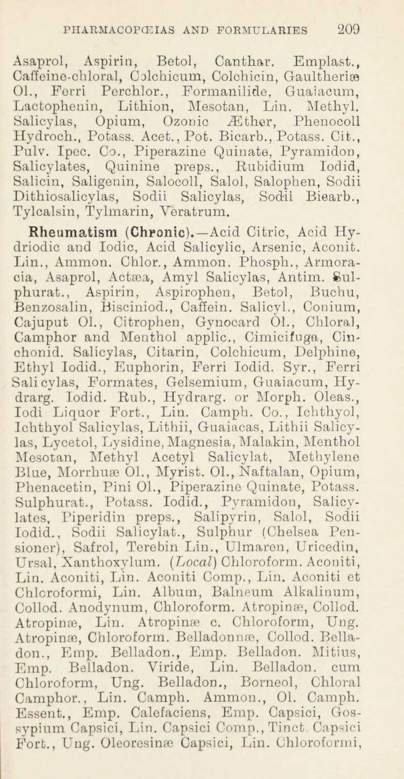 Asaprol, Aspirin, Betol, Canthar. Emplast., Caffeine-chloral, Colchicum, Colchicin, Gaultlieriae 01., Ferri Perchlor., Formanilide, Guaiacum, Lactophenin, Lithion, Mesotan, Fin. Methyl. Salicylas, Opium, Ozonic Gather, Phenocoll Hydroch., Potass. Acet.,Pot. Bicarb., Potass. Cit., Pulv. Ipec. Co., Piperazine Quinate, Pyramidon, Salicylates, Quinine preps., Rubidium Iodid, Salicin, Saligenin, Salocoll, Salol, Salophen, Sodii Dithiosalicylas, Sodii Salicylas, Sodii Biearb., Tylcalsin, Tylmarin, Veratrum. Rheumatism (Chronic).—Acid Citric, Acid Hy- driodic and Iodic, Acid Salicylic, Arsenic, Aconit. Lin., Ammon. Chlor., Ammon. Phosph., Armora- cia, Asaprol, Acteea, Amyl Salicylas, Antim. Sul- phurat., Aspirin, Aspirophen, Betol, Buchu, Benzosalin, Bisciniod., Caffein. Salicyl., Conium, Cajuput 01., Citrophen, Gynocard 01., Chloral, Camphor and Menthol applic., Cimicifuga, Cin- chonid. Salicylas, Citarin, Colchicum, Delphine, Ethyl Iodid., Euphorin, Ferri Iodid. Syr., Ferri Salicylas, Formates, Gelsemium, Guaiacum, Hy- drarg. Iodid. Rub., Hydrarg. or Morph. Oleas., Iodi Liquor Fort., Liu. Camph. Co., Ichthyol, Ichthyol Salicylas, Lithii, Guaiacas, Lithii Salicy¬ las, Lycetol, Lysidine, Magnesia, Malakin, Menthol Mesotan, Methyl Acetyl Salicylat, Methylene Blue, Morrhuae 01., Myrist. 01., Naftalan, Opium, Phenacetin, Pini 01., Piperazine Quinate, Potass. Sulphurat., Potass. Iodid., Pyramidon, Salicy¬ lates, Piperidin preps., Salipyrin, Salol, Sodii Iodid., Sodii Salicylat., Sulphur (Chelsea Pen¬ sioner), Safrol, Terebin Lin., Ulmaren, Uricedin, Ursal, Xanthoxylum. {Local) Chloroform. Aconiti, Lin. Aconiti, Lin. Aconiti Comp., Lin. Aconiti et Chlcroformi, Lin. Album, Balneum Alkalinum, Collod. Anodynum, Chloroform. Atropinae, Collod. Atropinae, Lin. Atropinae c. Chloroform, Ung. Atropinae, Chloroform. Belladonnae, Collod. Bella- don., Pimp. Belladon., Emp. Belladon. Mitius, Fmp. Belladon. Viride, Lin. Belladon. cum Chloroform, Ung. Belladon., Borneol, Chloral Camphor., Lin. Camph. Ammon., 01. Camph. Essent., Emp. Calefaciens, Emp. Capsici, Gos- sypium Capsici, Lin. Capsici Comp., Tinct. Capsici PMrt., Ung. Oleoresime Capsici, Lin. Chloroformi,