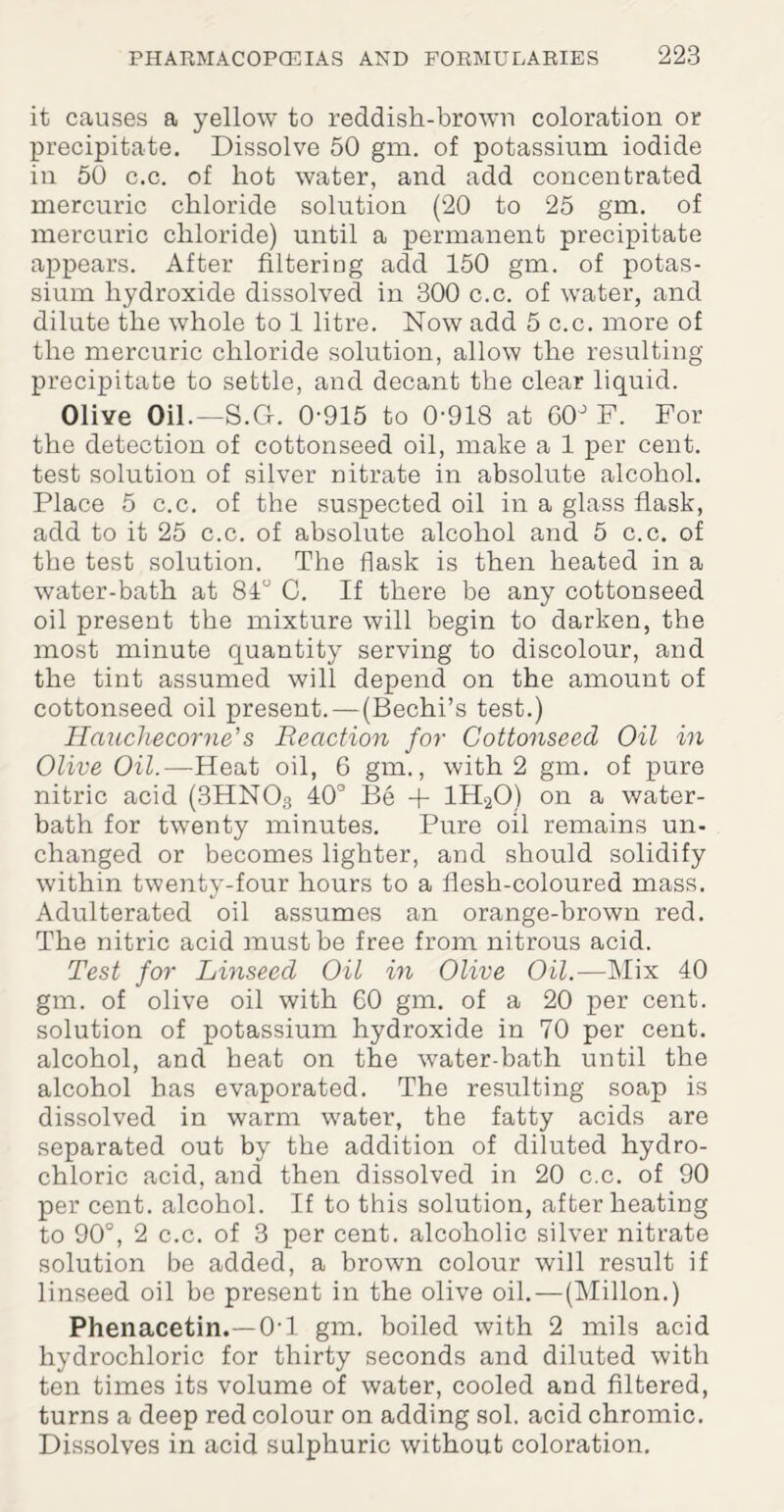 it causes a yellow to reddish-brown coloration or precipitate. Dissolve 50 gm. of potassium iodide in 50 c.c. of hot water, and add concentrated mercuric chloride solution (20 to 25 gm. of mercuric chloride) until a permanent precipitate appears. After filtering add 150 gm. of potas¬ sium hydroxide dissolved in 300 c.c. of water, and dilute the whole to 1 litre. Now add 5 c.c. more of the mercuric chloride solution, allow the resulting precipitate to settle, and decant the clear liquid. OliYe Oil.—S.G. 0-915 to 0-918 at 00° F. For the detection of cottonseed oil, make a 1 per cent, test solution of silver nitrate in absolute alcohol. Place 5 c.c. of the suspected oil in a glass flask, add to it 25 c.c. of absolute alcohol and 5 c.c. of the test solution. The flask is then heated in a water-bath at 81° C. If there be any cottonseed oil present the mixture will begin to darken, the most minute quantity serving to discolour, and the tint assumed will depend on the amount of cottonseed oil present.—(Bechi’s test.) Hciuchecorne’s Reaction for Cottonseed Oil in Olive Oil.—Heat oil, 6 gm., with 2 gm. of pure nitric acid (3HN03 40° Be + 1H20) on a water- bath for twenty minutes. Pure oil remains un¬ changed or becomes lighter, and should solidify within twenty-four hours to a flesh-coloured mass. Adulterated oil assumes an orange-brown red. The nitric acid must be free from nitrous acid. Test for Linseed Oil in Olive Oil.-—Mix 40 gm. of olive oil with 60 gm. of a 20 per cent, solution of potassium hydroxide in 70 per cent, alcohol, and heat on the water-bath until the alcohol has evaporated. The resulting soap is dissolved in warm water, the fatty acids are separated out by the addition of diluted hydro¬ chloric acid, and then dissolved in 20 c.c. of 90 per cent, alcohol. If to this solution, after heating to 90°, 2 c.c. of 3 per cent, alcoholic silver nitrate solution be added, a brown colour will result if linseed oil be present in the olive oil.—(Millon.) Phenacetin.—01 gm. boiled with 2 mils acid hydrochloric for thirty seconds and diluted with ten times its volume of water, cooled and filtered, turns a deep red colour on adding sol. acid chromic. Dissolves in acid sulphuric without coloration.