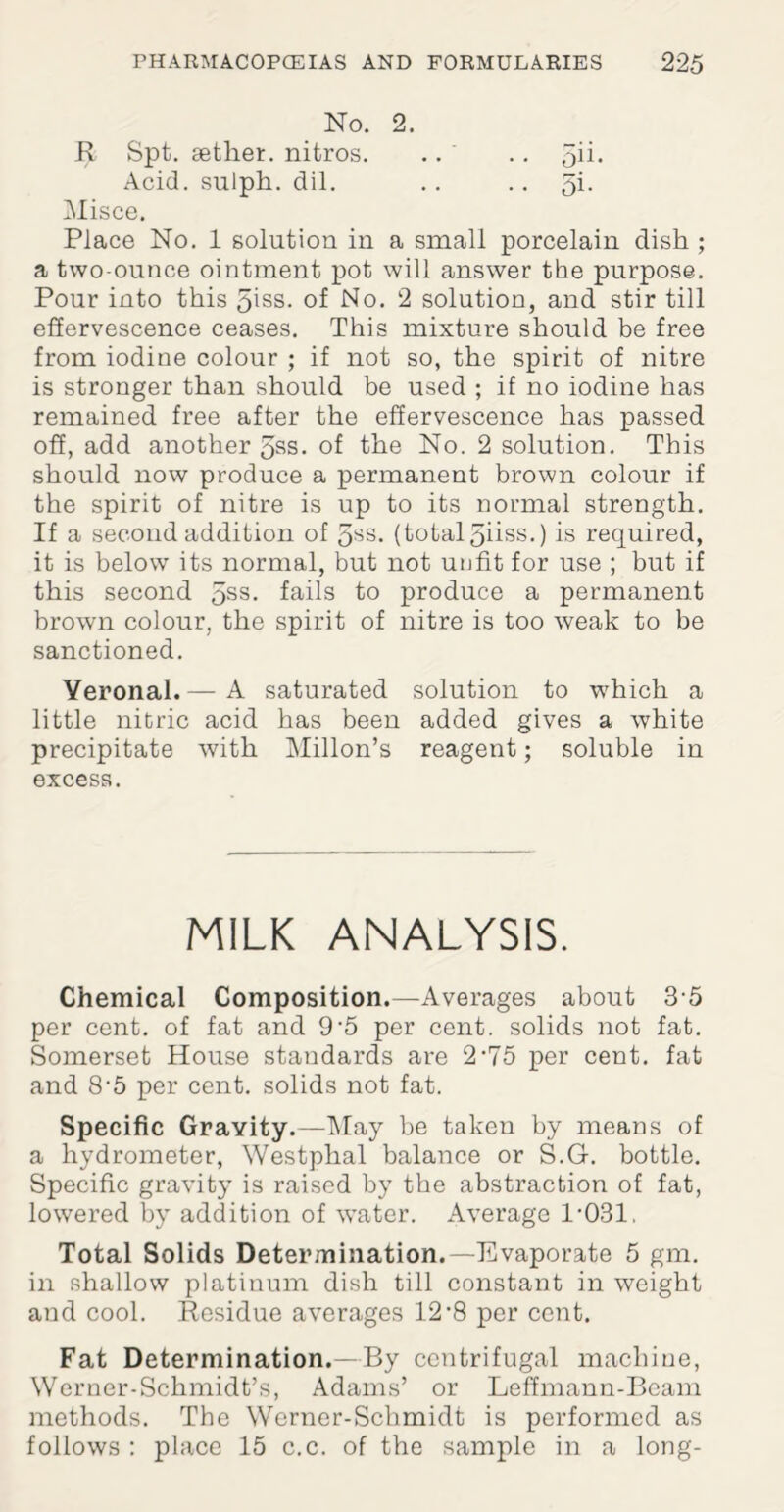 No. 2. R Spt. aether, nitros. Acid, sulph. dil. Misce. Place No. 1 solution in a small porcelain dish ; a two-ounce ointment pot will answer the purpose. Pour into this 5iss. of No. 2 solution, and stir till effervescence ceases. This mixture should be free from iodine colour ; if not so, the spirit of nitre is stronger than should be used ; if no iodine has remained free after the effervescence has passed off, add another 5ss. of the No. 2 solution. This should now produce a permanent brown colour if the spirit of nitre is up to its normal strength. If a second addition of 3ss. (total 5iiss.) is required, it is below its normal, but not unfit for use ; but if this second 5SS- fails to produce a permanent brown colour, the spirit of nitre is too weak to be sanctioned. Veronal.— A saturated solution to which a little nitric acid has been added gives a white precipitate with Millon’s reagent; soluble in excess. MILK ANALYSIS. Chemical Composition.—Averages about 3 5 per cent, of fat and 9‘5 per cent, solids not fat. Somerset House standards are 2'75 per cent, fat and 8'5 per cent, solids not fat. Specific Gravity.—May be taken by means of a hydrometer, Westphal balance or S.G. bottle. Specific gravity is raised by the abstraction of fat, lowered by addition of water. Average 1-031. Total Solids Determination.—Evaporate 5 gm. in shallow platinum dish till constant in weight and cool. Residue averages 12-8 per cent. Fat Determination.—By centrifugal machine, Werner-Schmidt’s, Adams’ or Leffmann-Bcam methods. The Werner-Schmidt is performed as follows : place 15 c.c. of the sample in a long-