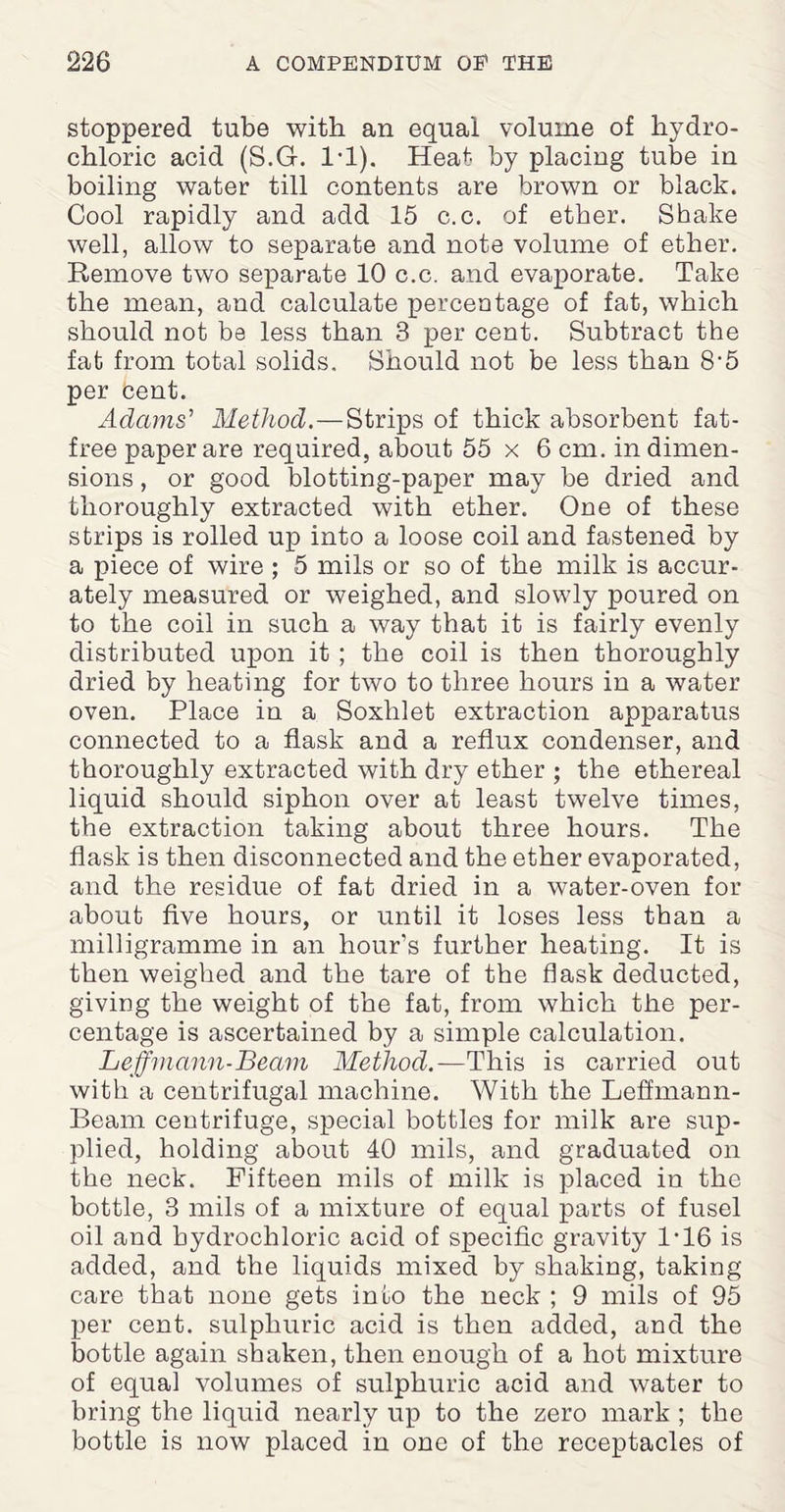 stoppered tube with an equal volume of hydro¬ chloric acid (S.G. 1-1). Heat by placing tube in boiling water till contents are brown or black. Cool rapidly and add 15 c.c. of ether. Shake well, allow to separate and note volume of ether. Remove two separate 10 c.c. and evaporate. Take the mean, and calculate percentage of fat, which should not be less than 3 per cent. Subtract the fat from total solids. Should not be less than 8-5 per bent. Adams' Method.—Strips of thick absorbent fat- free paper are required, about 55 x 6 cm. in dimen¬ sions , or good blotting-paper may be dried and thoroughly extracted with ether. One of these strips is rolled up into a loose coil and fastened by a piece of wire ; 5 mils or so of the milk is accur¬ ately measured or weighed, and slowly poured on to the coil in such a way that it is fairly evenly distributed upon it ; the coil is then thoroughly dried by heating for two to three hours in a water oven. Place in a Soxhlet extraction apparatus connected to a flask and a reflux condenser, and thoroughly extracted with dry ether ; the ethereal liquid should siphon over at least twelve times, the extraction taking about three hours. The flask is then disconnected and the ether evaporated, and the residue of fat dried in a water-oven for about five hours, or until it loses less than a milligramme in an hour’s further heating. It is then weighed and the tare of the flask deducted, giving the weight of the fat, from which the per¬ centage is ascertained by a simple calculation. Leffmann-Beam Method.— This is carried out with a centrifugal machine. With the Leffmann- Beam centrifuge, special bottles for milk are sup¬ plied, holding about 40 mils, and graduated on the neck. Fifteen mils of milk is placed in the bottle, 3 mils of a mixture of equal parts of fusel oil and hydrochloric acid of specific gravity 1-16 is added, and the liquids mixed by shaking, taking care that none gets into the neck ; 9 mils of 95 per cent, sulphuric acid is then added, and the bottle again shaken, then enough of a hot mixture of equal volumes of sulphuric acid and water to bring the liquid nearly up to the zero mark ; the bottle is now placed in one of the receptacles of