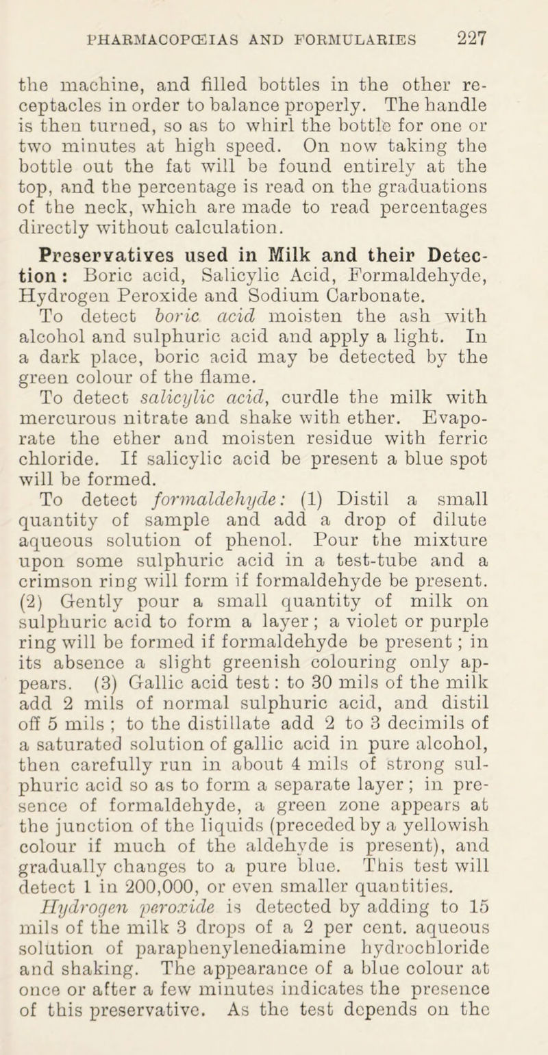 the machine, and filled bottles in the other re¬ ceptacles in order to balance properly. The handle is then turned, so as to whirl the bottle for one or two minutes at high speed. On now taking the bottle out the fat will be found entirely at the top, and the percentage is read on the graduations of the neck, which are made to read percentages directly without calculation. Preservatives used in Milk and their Detec¬ tion : Boric acid, Salicylic Acid, Formaldehyde, Hydrogen Peroxide and Sodium Carbonate. To detect boric acid moisten the ash with alcohol and sulphuric acid and apply a light. In a dark place, boric acid may be detected by the green colour of the flame. To detect salicylic acid, curdle the milk with mercurous nitrate and shake with ether. Evapo¬ rate the ether and moisten residue with ferric chloride. If salicylic acid be present a blue spot will be formed. To detect formaldehyde: (1) Distil a small quantity of sample and add a drop of dilute aqueous solution of phenol. Pour the mixture upon some sulphuric acid in a test-tube and a crimson ring will form if formaldehyde be present. (2) Gently pour a small quantity of milk on sulphuric acid to form a layer; a violet or purple ring will be formed if formaldehyde be present; in its absence a slight greenish colouring only ap¬ pears. (3) Gallic acid test: to 30 mils of the milk add 2 mils of normal sulphuric acid, and distil off 5 mils ; to the distillate add 2 to 3 decimils of a saturated solution of gallic acid in pure alcohol, then carefully run in about 4 mils of strong sul¬ phuric acid so as to form a separate layer; in pre¬ sence of formaldehyde, a green zone appears at the junction of the liquids (preceded by a yellowish colour if much of the aldehyde is present), and gradually changes to a pure blue. This test will detect 1 in 200,000, or even smaller quantities. Hydrogen peroxide is detected by adding to 15 mils of the milk 3 drops of a 2 per cent, aqueous solution of paraphenylenediamine hydrochloride and shaking. The appearance of a blue colour at once or after a few minutes indicates the presence of this preservative. As the test depends on the