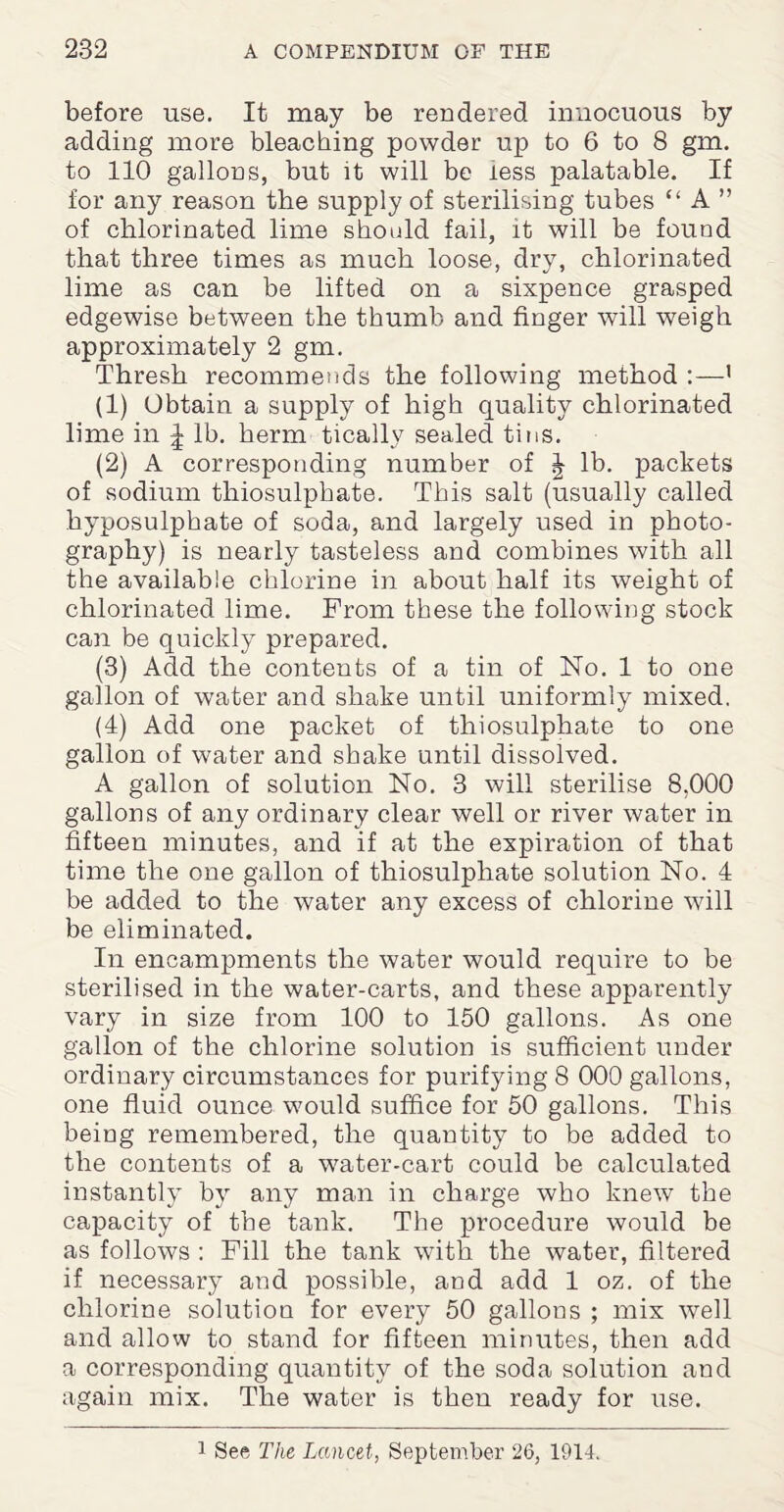 before use. It may be rendered innocuous by adding more bleaching powder up to 6 to 8 gm. to 110 gallons, but it will be less palatable. If for any reason the supply of sterilising tubes “ A ” of chlorinated lime should fail, it will be found that three times as much loose, dry, chlorinated lime as can be lifted on a sixpence grasped edgewise between the thumb and finger will weigh approximately 2 gm. Thresh recommends the following method :—1 (1) Obtain a supply of high quality chlorinated lime in ^ lb. berm tically sealed tins. (2) A corresponding number of | lb. packets of sodium thiosulphate. This salt (usually called hyposulphate of soda, and largely used in photo¬ graphy) is nearly tasteless and combines with all the available chlorine in about half its weight of chlorinated lime. From these the following stock can be quickly prepared. (3) Add the contents of a tin of No. 1 to one gallon of wrater and shake until uniformly mixed. (4) Add one packet of thiosulphate to one gallon of water and shake until dissolved. A gallon of solution No. 3 will sterilise 8,000 gallons of any ordinary clear well or river water in fifteen minutes, and if at the expiration of that time the one gallon of thiosulphate solution No. 4 be added to the water any excess of chlorine will be eliminated. In encampments the water would require to be sterilised in the water-carts, and these apparently vary in size from 100 to 150 gallons. As one gallon of the chlorine solution is sufficient under ordinary circumstances for purifying 8 000 gallons, one fluid ounce would suffice for 50 gallons. This being remembered, the quantity to be added to the contents of a water-cart could be calculated instantly by any man in charge who knew the capacity of the tank. The procedure would be as follows : Fill the tank with the water, filtered if necessary and possible, and add 1 oz. of the chlorine solution for every 50 gallons ; mix well and allow to stand for fifteen minutes, then add a corresponding quantity of the soda solution and again mix. The water is then ready for use. 1 See The Lancet, September 26, 1914.