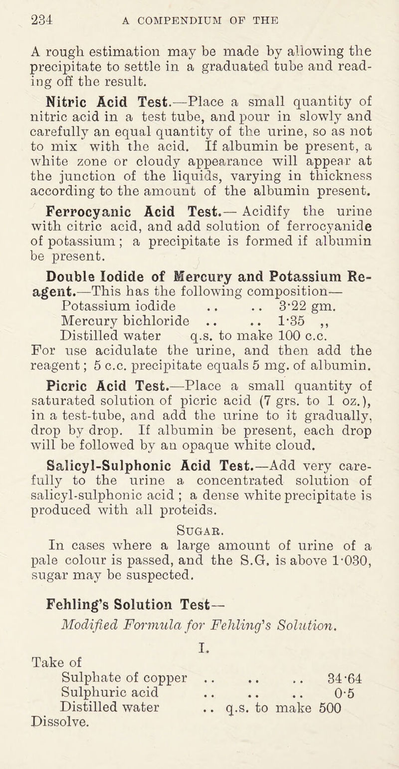 A rough estimation may be made by allowing the precipitate to settle in a graduated tube and read¬ ing off the result. Nitric Acid Test.—Place a small quantity of nitric acid in a test tube, and pour in slowly and carefully an equal quantity of the urine, so as not to mix with the acid. If albumin be present, a white zone or cloudy appearance will appear at the junction of the liquids, varying in thickness according to the amount of the albumin present. Ferrocyanic Acid Test.— Acidify the urine with citric acid, and add solution of ferrocyanide of potassium; a precipitate is formed if albumin be present. Double Iodide of Mercury and Potassium Re¬ agent.—This has the following composition— Potassium iodide .. .. 3‘22 gm. Mercury bichloride .. .. 1-35 ,, Distilled water q.s. to make 100 c.c. For use acidulate the urine, and then add the reagent; 5 c.c. precipitate equals 5 mg. of albumin. Picric Acid Test.—Place a small quantity of saturated solution of picric acid (7 grs. to 1 oz.), in a test-tube, and add the urine to it gradually, drop by drop. If albumin be present, each drop will be followed by an opaque white cloud. Salicyl-Sulphonic Acid Test.—Add very care¬ fully to the urine a concentrated solution of salicyl-sulphonic acid ; a dense white precipitate is produced with all proteids. Sugar. In cases where a large amount of urine of a pale colour is passed, and the S.G, is above 1-030, sugar may be suspected. Fehling’s Solution Test— Modified Formula for Fehlmg's Solution. I. Take of Sulphate of copper .. .. .. 34-64 Sulphuric acid .. .. .. 0-5 Distilled water .. q.s, to make 500 Dissolve.