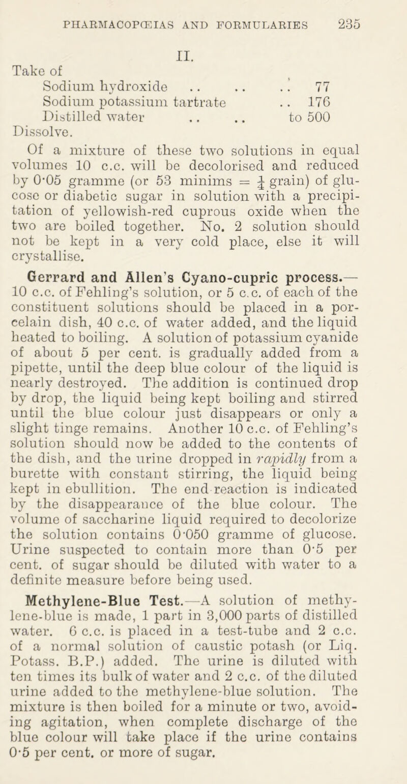 II. Take of Sodium hydroxide .. .. .. 77 Sodium potassium tartrate .. 17G Distilled water .. .. to 500 Dissolve. Of a mixture of these two solutions in equal volumes 10 c.c. will be decolorised and reduced by 005 gramme (or 53 minims = ^ grain) of glu¬ cose or diabetic sugar in solution with a precipi¬ tation of yellowish-red cuprous oxide when the two are boiled together. No. 2 solution should not be kept in a very cold place, else it will crystallise. Gerrard and Allen’s Cyano-cupric process.— 10 c.c. of Fehling’s solution, or 5 c.c. of each of the constituent solutions should be placed in a por¬ celain dish, 40 c.c. of water added, and the liquid heated to boiling. A solution of potassium cyanide of about 5 per cent, is gradually added from a pipette, until the deep blue colour of the liquid is nearly destroyed. The addition is continued drop by drop, the liquid being kept boiling and stirred until the blue colour just disappears or only a slight tinge remains. Another 10 c.c. of Fehling’s solution should now be added to the contents of the dish, and the urine dropped in rapidly from a burette with constant stirring, the liquid being kept in ebullition. The end reaction is indicated by the disappearance of the blue colour. The volume of saccharine liquid required to decolorize the solution contains 0’050 gramme of glucose. Urine suspected to contain more than 05 per cent, of sugar should be diluted with water to a definite measure before being used. Methylene-Blue Test.—A solution of methy¬ lene-blue is made, 1 part in 3,000 parts of distilled water. G c.c. is placed in a test-tube and 2 c.c. of a normal solution of caustic potash (or Liq. Potass. B.P.) added. The urine is diluted with ten times its bulk of water and 2 c.c. of the diluted urine added to the methylene-blue solution. The mixture is then boiled for a minute or two, avoid¬ ing agitation, when complete discharge of the blue colour will take place if the urine contains 0*5 per cent, or more of sugar.