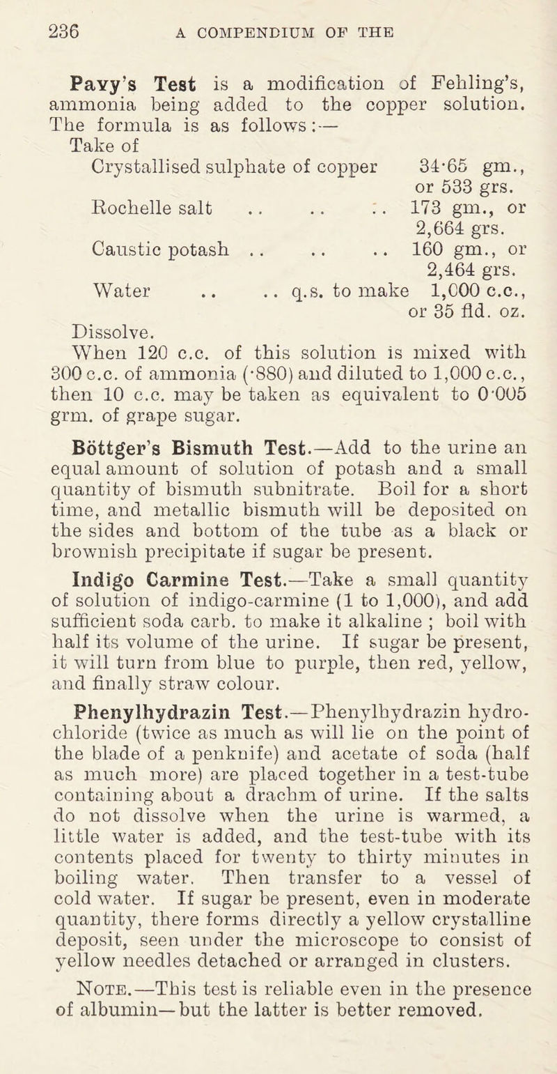 Payy’s Test is a modification of Fehling’s, ammonia being added to the copper solution. The formula is as follows: — Take of Crystallised sulphate of copper 34-65 gm., or 533 grs. Rochelle salt .. .. .. 173 gm., or 2,664 grs. Caustic potash .. .. .. 160 gm., or 2,464 grs. Water .. .. q.s. to make l,C00c.c., or 35 fid. oz. Dissolve. When 120 c.c. of this solution is mixed with 300 c.c. of ammonia (-880) and diluted to 1,000 c.c., then 10 c.c. may be taken as equivalent to 0'005 grm. of grape sugar. Bottger’s Bismuth Test.—Add to the urine an equal amount of solution of potash and a small quantity of bismuth subnitrate. Boil for a short time, and metallic bismuth will be deposited on the sides and bottom of the tube as a black or brownish precipitate if sugar be present. Indigo Carmine Test.—Take a small quantity of solution of indigo-carmine (1 to 1,000), and add sufficient soda carb. to make it alkaline ; boil with half its volume of the urine. If sugar be present, it will turn from blue to purple, then red, yellow, and finally straw colour. Phenylhydrazin Test.—Phenylhydrazin hydro¬ chloride (twice as much as will lie on the point of the blade of a penknife) and acetate of soda (half as much more) are placed together in a test-tube containing about a drachm of urine. If the salts do not dissolve when the urine is warmed, a little water is added, and the test-tube with its contents placed for twenty to thirty minutes in boiling water. Then transfer to a vessel of cold water. If sugar be present, even in moderate quantity, there forms directly a yellow crystalline deposit, seen under the microscope to consist of yellow needles detached or arranged in clusters. Note.—This test is reliable even in the presence of albumin—but the latter is better removed.