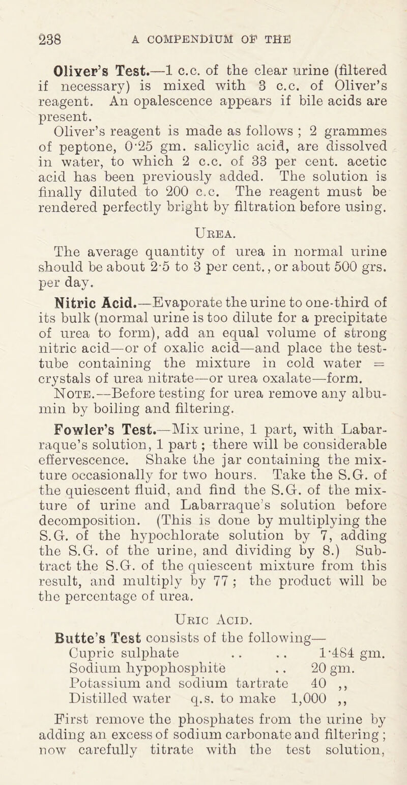 Oliver’s Test.—1 c.c. of the clear urine (filtered if necessary) is mixed with 3 c.c. of Oliver’s reagent. An opalescence appears if bile acids are present. Oliver’s reagent is made as follows ; 2 grammes of peptone, 0'25 gm. salicylic acid, are dissolved in water, to which 2 c.c. of 33 per cent, acetic acid has been previously added. The solution is finally diluted to 200 c.c. The reagent must be rendered perfectly bright by filtration before using. Urea. The average quantity of urea in normal urine should be about 2-5 to 3 per cent., or about 500 grs. per day. Nitric Acid.—Evaporate the urine to one-third of its bulk (normal urine is too dilute for a precipitate of urea to form), add an equal volume of strong nitric acid—or of oxalic acid—and place the test- tube containing the mixture in cold water = crystals of urea nitrate—or urea oxalate—form. Note.—Before testing for urea remove any albu¬ min by boiling and filtering. Fowler’s Test.—Mix urine, 1 part, with Labar- raque’s solution, 1 part; there will be considerable effervescence. Shake the jar containing the mix¬ ture occasionally for two hours. Take the S.G. of the quiescent fluid, and find the S.G. of the mix¬ ture of urine and Labarraque’s solution before decomposition. (This is done by multiplying the S.G. of the hypoclilorate solution by 7, adding the S.G. of the urine, and dividing by 8.) Sub¬ tract the S.G. of the quiescent mixture from this result, and multiply by 77 ; the product will be the percentage of urea. Uric Acid. Butte’s Test consists of the following— Cupric sulphate .. .. 1*484 gm. Sodium liypopliosphite .. 20 gm. Potassium and sodium tartrate 40 ,, Distilled water q.s. to make 1,000 ,, First remove the phosphates from the urine by adding an excess of sodium carbonate and filtering; now carefully titrate with the test solution,