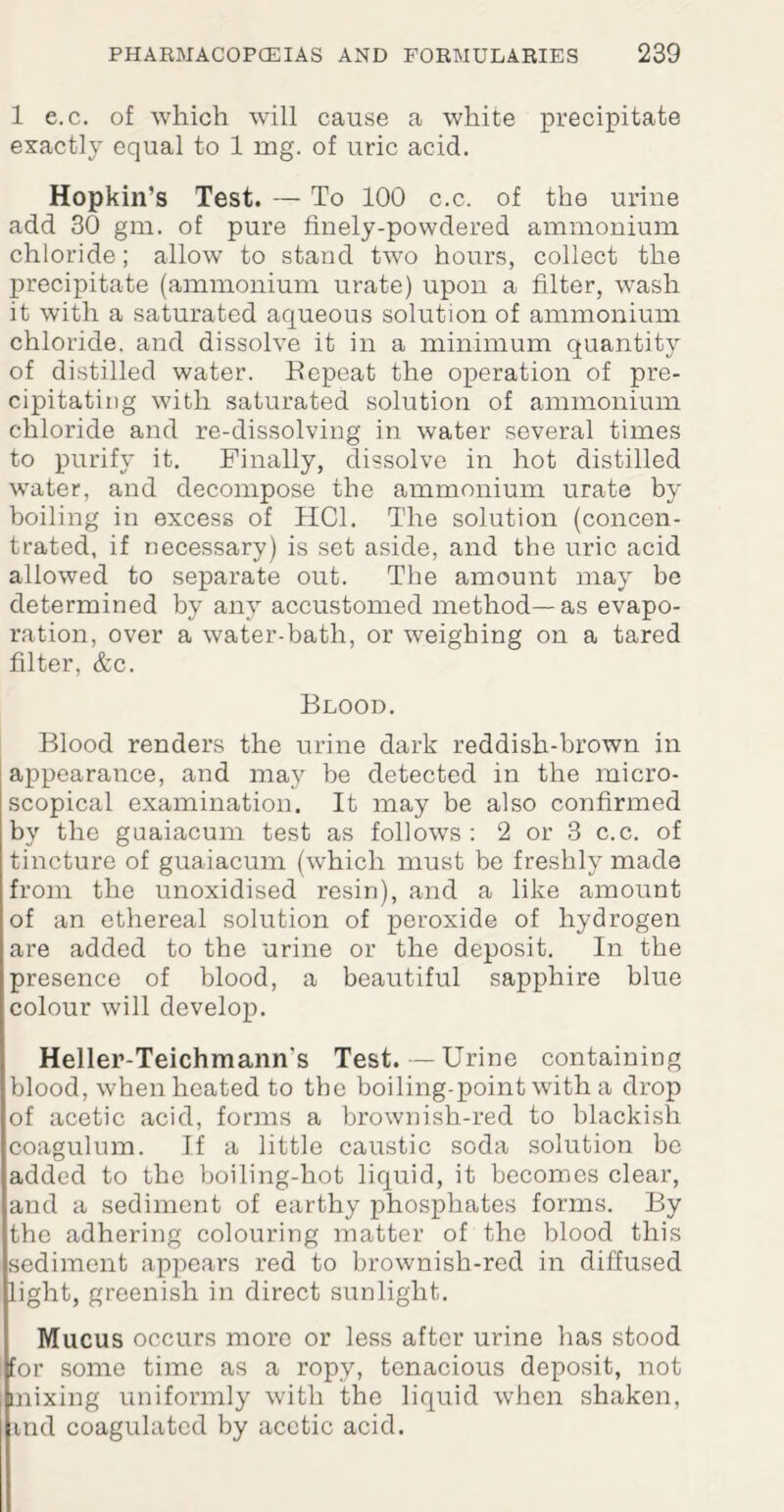 1 e.c. of which will cause a white precipitate exactly equal to 1 mg. of uric acid. Hopkin’s Test. — To 100 c.c. of the urine add 30 gm. of pure finely-powdered ammonium chloride; allow to stand two hours, collect the precipitate (ammonium urate) upon a filter, wash it with a saturated aqueous solution of ammonium chloride, and dissolve it in a minimum quantity of distilled water. Repeat the operation of pre¬ cipitating with saturated solution of ammonium chloride and re-dissolving in water several times to purify it. Finally, dissolve in hot distilled water, and decompose the ammonium urate by boiling in excess of HG1. The solution (concen¬ trated, if necessary) is set aside, and the uric acid allowed to separate out. The amount may be determined by any accustomed method—as evapo¬ ration, over a water-bath, or weighing on a tared filter, &c. Blood. Blood renders the urine dark reddish-brown in appearance, and may be detected in the micro¬ scopical examination. It may be also confirmed by the guaiacum test as follows: 2 or 3 c.c. of tincture of guaiacum (which must be freshly made from the unoxidised resin), and a like amount of an ethereal solution of peroxide of hydrogen are added to the urine or the deposit. In the presence of blood, a beautiful sapphire blue colour will develop. Heller-Teichmann's Test.—Urine containing blood, when heated to the boiling-point with a drop of acetic acid, forms a brownish-red to blackish coagulum. If a little caustic soda solution be added to the boiling-hot liquid, it becomes clear, and a sediment of earthy phosphates forms. By the adhering colouring matter of the blood this sediment appears red to brownish-red in diffused light, greenish in direct sunlight. Mucus occurs more or less after urine has stood for some time as a ropy, tenacious deposit, not nixing uniformly with the liquid when shaken, ind coagulated by acetic acid.