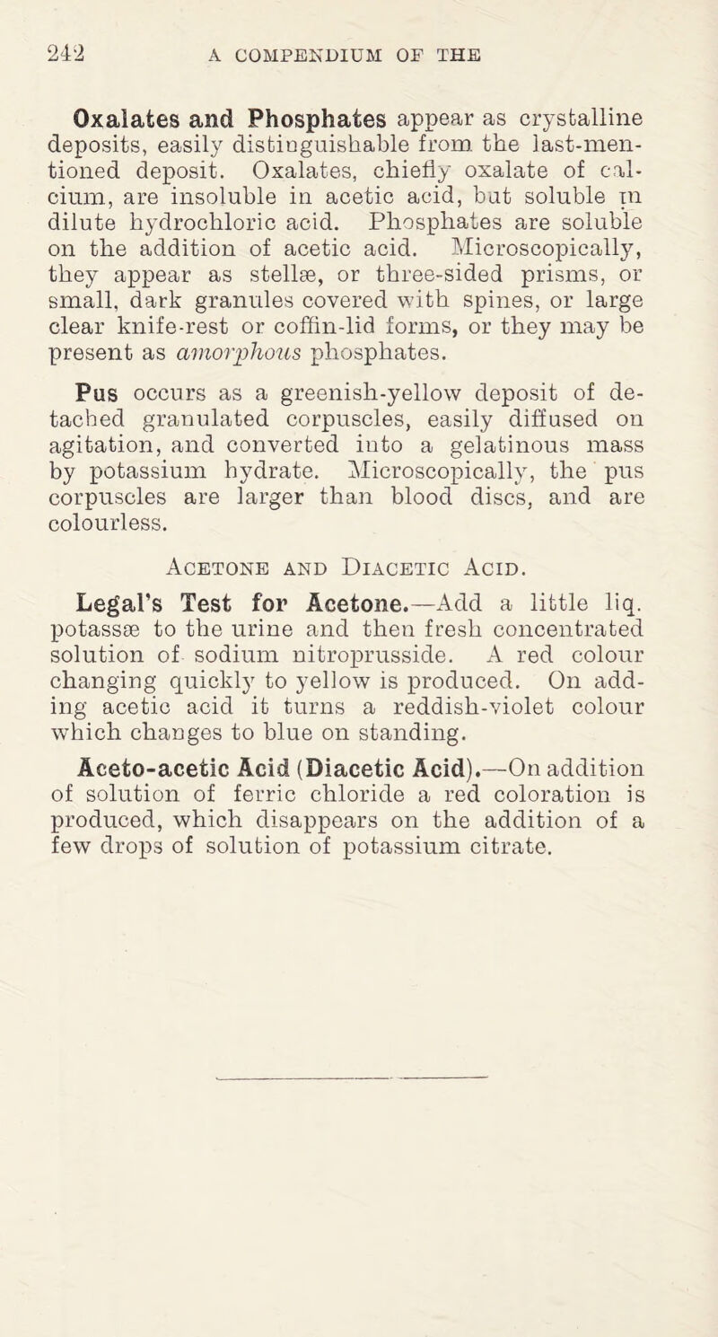 Oxalates and Phosphates appear as crystalline deposits, easily distinguishable from, the last-men¬ tioned deposit. Oxalates, chiefly oxalate of cal¬ cium, are insoluble in acetic acid, but soluble in dilute hydrochloric acid. Phosphates are soluble on the addition of acetic acid. Microscopically, they appear as stellse, or three-sided prisms, or small, dark granules covered with spines, or large clear knife-rest or coffin-lid forms, or they may be present as amorphous phosphates. Pas occurs as a greenish-yellow deposit of de¬ tached granulated corpuscles, easily diffused on agitation, and converted into a gelatinous mass by potassium hydrate. Microscopically, the pus corpuscles are larger than blood discs, and are colourless. Acetone and Diacetic Acid. Legal’s Test for Acetone.—Add a little liq. qiotassse to the urine and then fresh concentrated solution of sodium nitroprusside. A red colour changing quickly to yellow is produced. On add¬ ing acetic acid it turns a reddish-violet colour which changes to blue on standing. Aceto-acetic Acid (Diacetic Acid).—On addition of solution of ferric chloride a red coloration is produced, which disappears on the addition of a few drops of solution of potassium citrate.