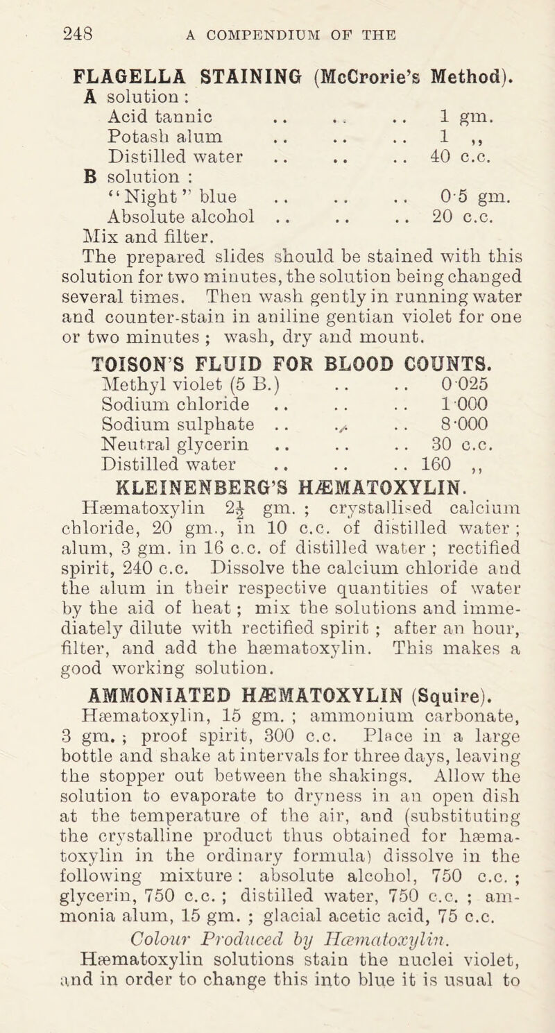 FLAGELLA STAINING (McCrorie’s Method). A solution : Acid tannic .. .. .. 1 gm, Potash alum .. .. .. 1 ,, Distilled water .. .. 40 c.c. B solution : “Night’’blue .. .. .. 05 gm. Absolute alcohol .. .. 20 c.c. Mix and filter. The prepared slides should be stained with this solution for two minutes, the solution being changed several times. Then wash gently in running water and counter-stain in aniline gentian violet for one or two minutes ; wash, dry and mount. I0IS0NS FLUID FOR BLOOD COUNTS. Methyl violet (5 B.) .. .. 0 025 Sodium chloride .. . . . . 1 000 Sodium sulphate .. .. 8'000 Neutral glycerin .. .. ..80 c.c. Distilled water .. .. .. 160 ,, KLEINENBERG’S HEMATOXYLIN. Hsematoxylin 2^ gm. ; crystallised calcium chloride, 20 gm., in 10 c.c. of distilled water ; alum, 3 gm. in 16 c.c. of distilled water ; rectified spirit, 240 c.c. Dissolve the calcium chloride and the alum in their respective quantities of water by the aid of heat; mix the solutions and imme¬ diately dilute with rectified spirit ; after an hour, filter, and add the haematoxylin. This makes a good working solution. AMMONIATED HEMATOXYLIN (Squire). Haematoxylin, 15 gm. ; ammonium carbonate, 3 gm. ; proof spirit, 300 c.c. Place in a large bottle and shake at intervals for three days, leaving the stopper out between the shakings. Allow the solution to evaporate to dryness in an open dish at the temperature of the air, and (substituting the crystalline product thus obtained for hsema- toxylin in the ordinary formula) dissolve in the following mixture : absolute alcohol, 750 c.c. ; glycerin, 750 c.c. ; distilled water, 750 c.c. ; am¬ monia alum, 15 gm. ; glacial acetic acid, 75 c.c. Colour Produced by Hcematoxylin. Haematoxylin solutions stain the nuclei violet, and in order to change this into blue it is usual to
