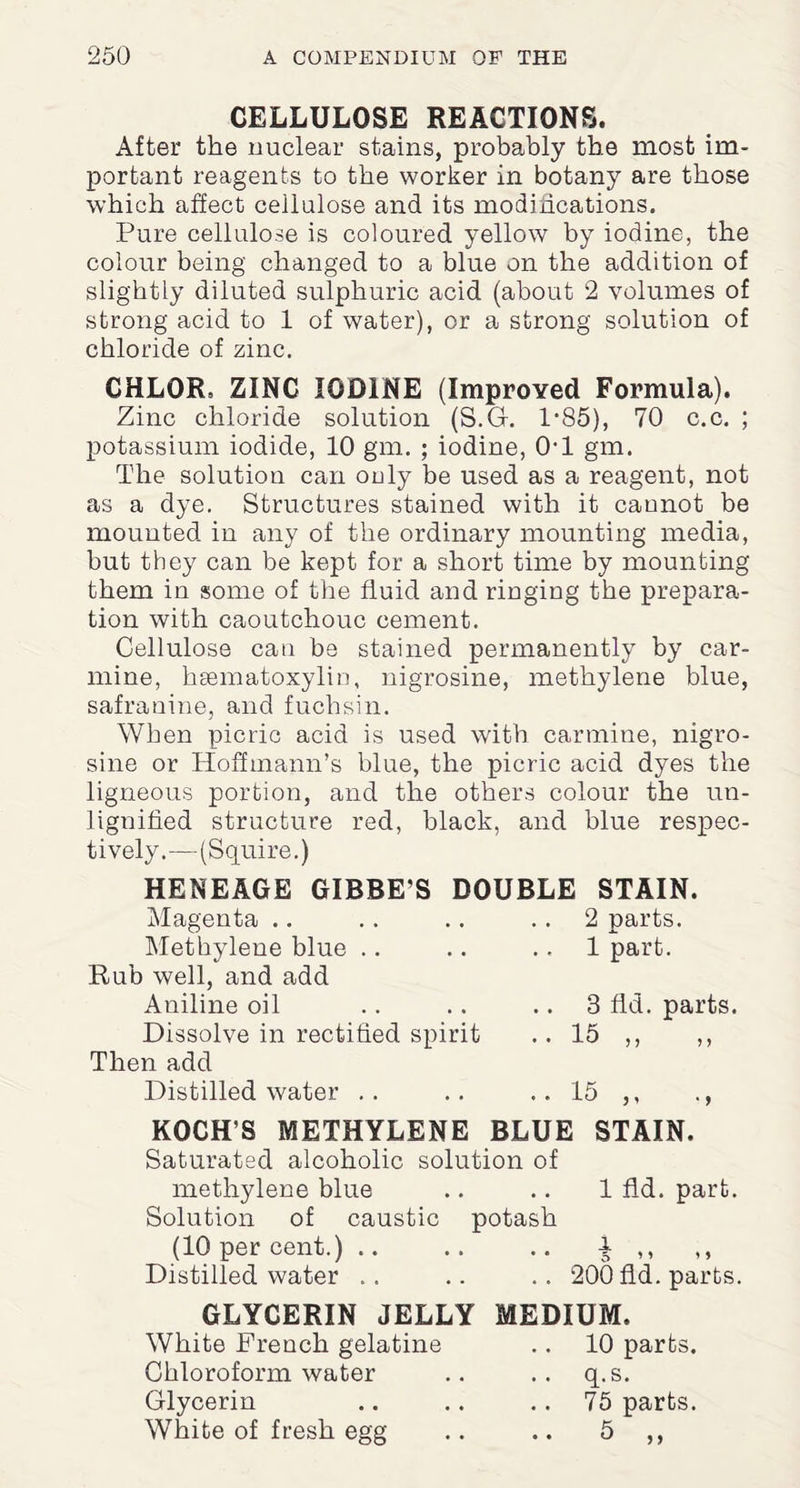 CELLULOSE REACTIONS. After the nuclear stains, probably the most im¬ portant reagents to the worker in botany are those which affect cellulose and its modifications. Pure cellulose is coloured yellow by iodine, the colour being changed to a blue on the addition of slightly diluted sulphuric acid (about 2 volumes of strong acid to 1 of water), or a strong solution of chloride of zinc. CHLOR, ZINC IODINE (Improved Formula). Zinc chloride solution (S.G. 1*85), 70 c.c. ; potassium iodide, 10 gm. ; iodine, 0-1 gm. The solution can only be used as a reagent, not as a dye. Structures stained with it cannot be mounted in any of the ordinary mounting media, but they can be kept for a short time by mounting them in some of the fluid and ringing the prepara¬ tion with caoutchouc cement. Cellulose can be stained permanently by car¬ mine, hsematoxylin, nigrosine, methylene blue, safranine, and fuchsin. When picric acid is used with carmine, nigro¬ sine or Hoffmann’s blue, the picric acid dyes the ligneous portion, and the others colour the un- lignified structure red, black, and blue respec¬ tively.—(Squire.) HENEAGE GIBBE’S Magenta .. Methylene blue Rub well, and add Aniline oil Dissolve in rectified spirit Then add Distilled water KOCH’S METHYLENE BLUE Saturated alcoholic solution of methylene blue Solution of caustic potash (10 per cent.) DOUBLE STAIN. 2 parts. 1 part. 3 fid. 15 ,, parts. 15 STAIN. 1 fid. part. Distilled water 200 fid. parts. GLYCERIN JELLY MEDIUM. White French gelatine Chloroform water Glycerin White of fresh egg 10 parts, q.s. 75 parts.