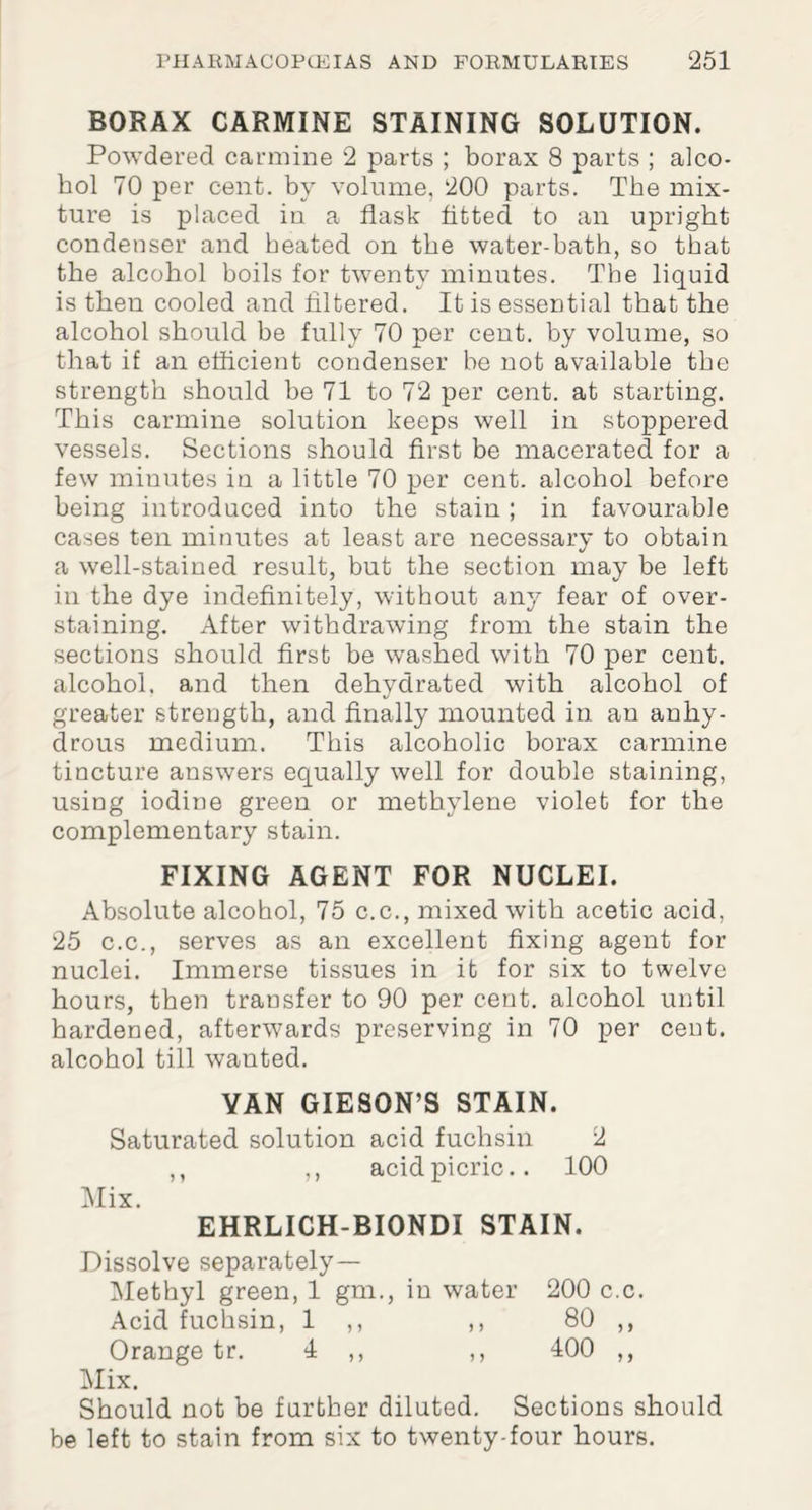 BORAX CARMINE STAINING SOLUTION. Powdered carmine 2 parts ; borax 8 parts ; alco¬ hol 70 per cent, by volume, 200 parts. The mix¬ ture is placed in a flask fitted to an upright condenser and heated on the water-bath, so that the alcohol boils for twenty minutes. The liquid is then cooled and filtered. It is essential that the alcohol should be fully 70 per cent, by volume, so that if an efficient condenser be not available the strength should be 71 to 72 per cent, at starting. This carmine solution keeps well in stoppered vessels. Sections should first be macerated for a few minutes in a little 70 per cent, alcohol before being introduced into the stain; in favourable cases ten minutes at least are necessary to obtain a well-stained result, but the section may be left in the dye indefinitely, without any fear of over¬ staining. After withdrawing from the stain the sections should first be washed with 70 per cent, alcohol, and then dehydrated with alcohol of greater strength, and finally mounted in an anhy¬ drous medium. This alcoholic borax carmine tincture answers equally well for double staining, using iodine green or methylene violet for the complementary stain. FIXING AGENT FOR NUCLEI. Absolute alcohol, 75 c.c., mixed with acetic acid, 25 c.c., serves as an excellent fixing agent for nuclei. Immerse tissues in it for six to twelve hours, then transfer to 90 per cent, alcohol until hardened, afterwards preserving in 70 per cent, alcohol till wanted. YAN GIESON’S STAIN. Saturated solution acid fuchsin 2 ,, ,, acid picric.. 100 Mix. EHRLICH-BIONDI STAIN. Dissolve separately— Methyl green, 1 gm., in water 200 c.c. Acid fuchsin, 1 ,, ,, 80 ,, Orange tr. 4 ,, ,, 400 ,, Mix. Should not be further diluted. Sections should be left to stain from six to twenty-four hours.