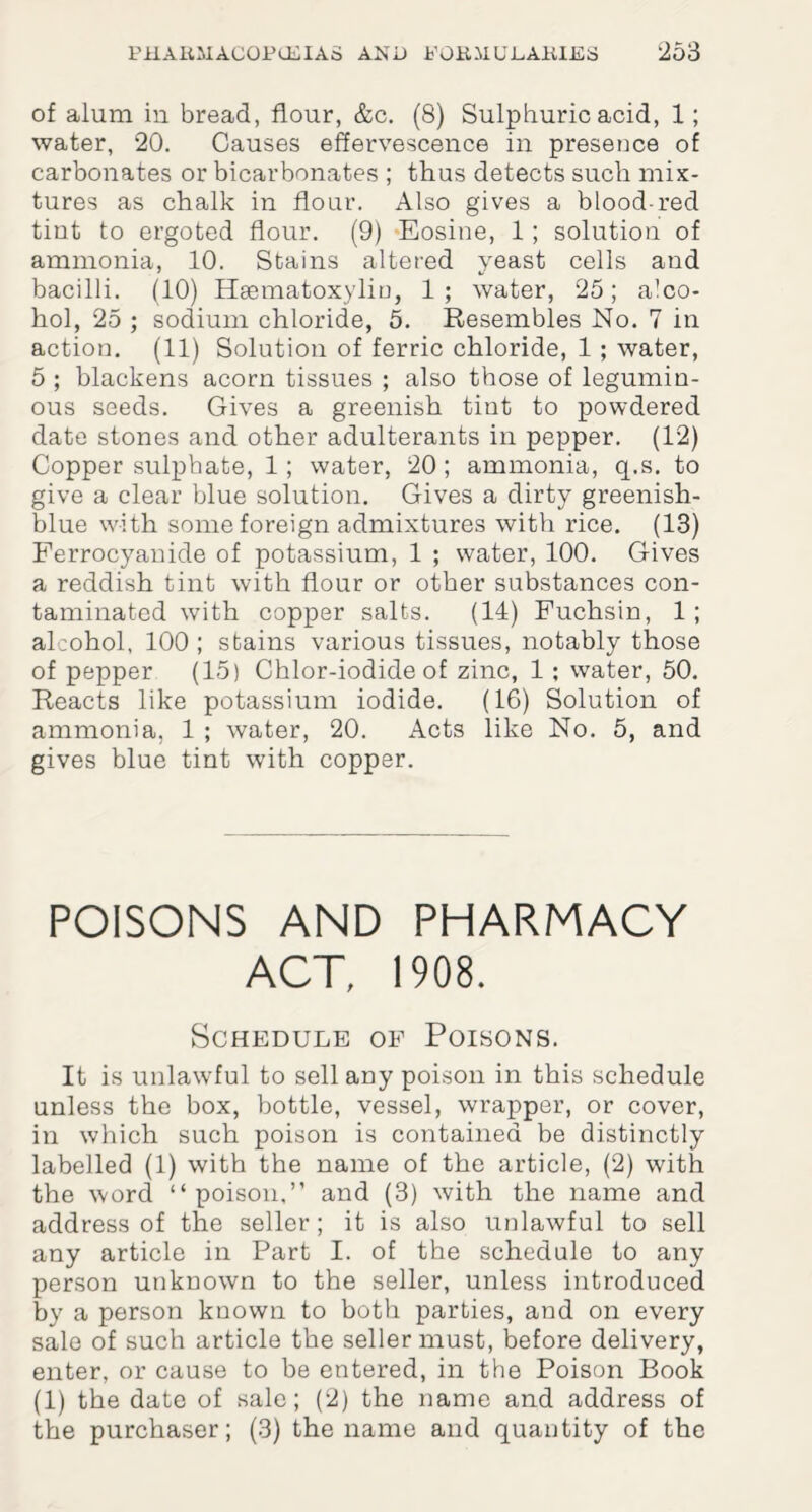 of alum in bread, flour, &c. (8) Sulphuric acid, 1; water, 20. Causes effervescence in presence of carbonates or bicarbonates ; thus detects such mix¬ tures as chalk in flour. Also gives a blood-red tint to ergoted flour. (9) Eosine, 1; solution of ammonia, 10. Stains altered yeast cells and bacilli. (10) Hsematoxyliu, 1; water, 25; alco¬ hol, 25 ; sodium chloride, 5. Resembles No. 7 in action. (11) Solution of ferric chloride, 1 ; water, 5 ; blackens acorn tissues ; also those of legumin¬ ous seeds. Gives a greenish tint to powdered date stones and other adulterants in pepper. (12) Copper sulphate, 1 ; water, 20; ammonia, q.s. to give a clear blue solution. Gives a dirty greenish- blue with some foreign admixtures with rice. (13) Ferrocyanide of potassium, 1 ; water, 100. Gives a reddish tint with flour or other substances con¬ taminated with copper salts. (14) Fuchsin, 1 ; alcohol, 100 ; stains various tissues, notably those of pepper (15) Chlor-iodide of zinc, 1; water, 50. Reacts like potassium iodide. (16) Solution of ammonia, 1 ; water, 20. Acts like No. 5, and gives blue tint with copper. POISONS AND PHARMACY ACT, 1908. Schedule of Poisons. It is unlawful to sell any poison in this schedule unless the box, bottle, vessel, wrapper, or cover, in which such poison is contained be distinctly labelled (1) with the name of the article, (2) with the word “poison,” and (3) with the name and address of the seller; it is also unlawful to sell any article in Part I. of the schedule to any person unknown to the seller, unless introduced by a person known to both parties, and on every sale of such article the seller must, before delivery, enter, or cause to be entered, in the Poison Book (1) the date of sale; (2) the name and address of the purchaser; (3) the name and quantity of the