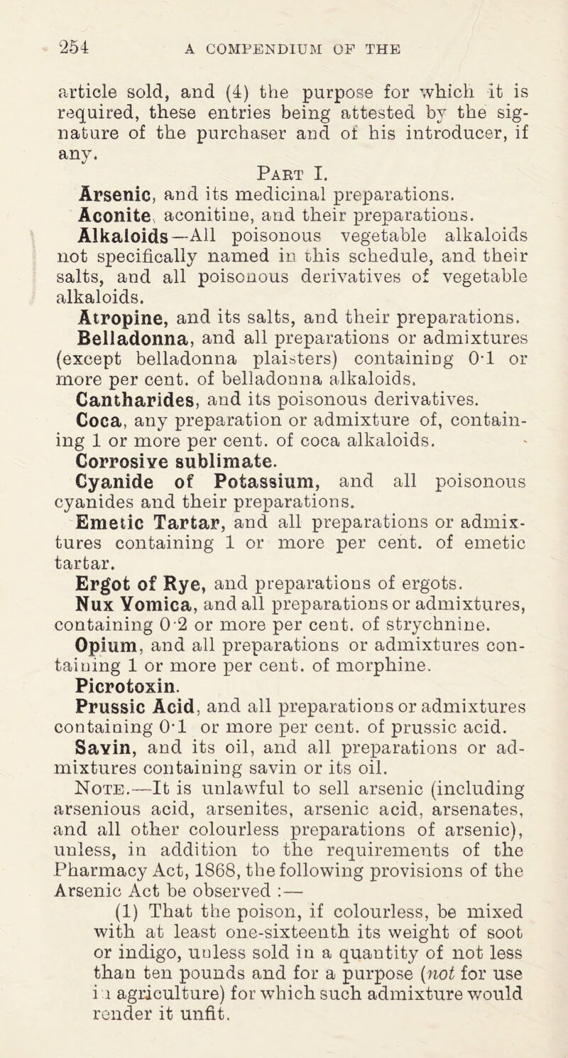 article sold, and (4) the purpose for which it is required, these entries being attested by the sig¬ nature of the purchaser and of his introducer, if any. Part I. Arsenic, and its medicinal preparations. Aconite aconitine, and their preparations. Alkaloids—All poisonous vegetable alkaloids not specifically named in this schedule, and their salts, and all poisonous derivatives of vegetable alkaloids. Atropine, and its salts, and their preparations. Belladonna, and all preparations or admixtures (except belladonna plaisters) containing Ol or more per cent, of belladonna alkaloids. Cantharides, and its poisonous derivatives. Coca, any preparation or admixture of, contain¬ ing 1 or more per cent, of coca alkaloids. Corrosive sublimate. Cyanide of Potassium, and all poisonous cyanides and their preparations. Emetic Tartar, and all preparations or admix¬ tures containing 1 or more per cent, of emetic tartar. Ergot of Rye, and preparations of ergots. Nux Yomica, and all preparations or admixtures, containing 0 2 or more per cent, of strychnine. Opium, and all preparations or admixtures con¬ taining 1 or more per cent, of morphine. Picrotoxin. Prussic Acid, and all preparations or admixtures containing 0*1 or more per cent, of prussic acid. Sayin, and its oil, and all preparations or ad¬ mixtures containing savin or its oil. Note.—It is unlawful to sell arsenic (including arsenious acid, arsenites, arsenic acid, arsenates, and all other colourless preparations of arsenic), unless, in addition to the requirements of the Pharmacy Act, 1868, the following provisions of the Arsenic Act be observed :— (1) That the poison, if colourless, be mixed with at least one-sixteenth its weight of soot or indigo, uuless sold in a quantity of not less than ten pounds and for a purpose (not for use i i agriculture) for which such admixture would render it unfit.