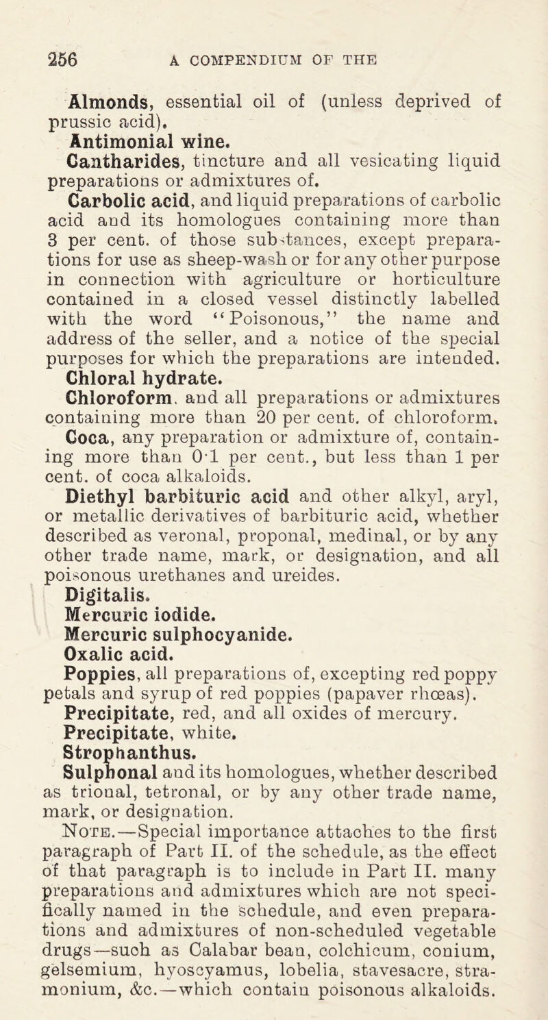 Almonds, essential oil of (unless deprived of prussic acid). Antimonial wine. Cantharides, tincture and all vesicating liquid preparations or admixtures of. Carbolic acid, and liquid preparations of carbolic acid and its homologues containing more than 3 per cent, of those substances, except prepara¬ tions for use as sheep-wash or for any other purpose in connection with agriculture or horticulture contained in a closed vessel distinctly labelled with the word “Poisonous,” the name and address of the seller, and a notice of the special purposes for which the preparations are intended. Chloral hydrate. Chloroform, and all preparations or admixtures containing more than 20 per cent, of chloroform. Coca, any preparation or admixture of, contain¬ ing more than 0-1 per cent., but less than 1 per cent, of coca alkaloids. Diethyl barbituric acid and other alkyl, aryl, or metallic derivatives of barbituric acid, whether described as veronal, proponal, medinal, or by any other trade name, mark, or designation, and all poisonous urethanes and ureides. Digitalis. Mercuric iodide. Mercuric sulphocyanide. Oxalic acid. Poppies, all preparations of, excepting red poppy petals and syrup of red poppies (papaver rhceas). Precipitate, red, and all oxides of mercury. Precipitate, white. Stropbanthus. Sulphonal and its homologues, whether described as trional, tetronal, or by any other trade name, mark, or designation. Note.—Special importance attaches to the first paragraph of Part II. of the schedule, as the effect of that paragraph is to include in Part II. many preparations and admixtures which are not speci¬ fically named in the schedule, and even prepara¬ tions and admixtures of non-scheduled vegetable drugs—such as Calabar bean, colchicum, conium, gelsemium, liyoscyamus, lobelia, stavesacre, stra¬ monium, &c.—which contain poisonous alkaloids.