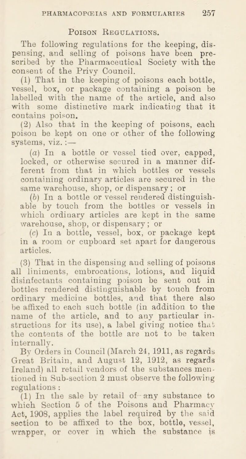 Poison Regulations. The following regulations for the keeping, dis¬ pensing, and selling of poisons have been pre¬ scribed by the Pharmaceutical Society with the consent of the Privy Council. (1) That in the keeping of poisons each bottle, vessel, box, or package containing a poison be labelled with the name of the article, and also with some distinctive mark indicating that it contains poison. (2) Also that in the keeping of poisons, each poison be kept on one or other of the following systems, viz.:— (a) In a bottle or vessel tied over, capped, locked, or otherwise secured in a manner dif¬ ferent from that in which bottles or vessels containing ordinary articles are secured in the same warehouse, shop, or dispensary ; or (b) In a bottle or vessel rendered distinguish¬ able by touch from the bottles or vessels in which ordiuary articles are kept in the same warehouse, shop, or dispensary ; or (c) In a bottle, vessel, box, or package kept in a room or cupboard set apart for dangerous articles. (3) That in the dispensing and selling of poisons all liniments, embrocations, lotions, and liquid disinfectants containing poison be sent out in bottles rendered distinguishable by touch from ordinary medicine bottles, and that there also be affixed to each such bottle (in addition to the name of the article, and to any particular in¬ structions for its use), a label giving notice that the contents of the bottle are not to he taken internally. By Orders in Council (March 24, 1911, as regards Great Britain, and August 12, 1912, as regards Ireland) all retail vendors of the substances men¬ tioned in Sub-section 2 must observe the following regulations : (1) In the sale by retail of any substance to which Section 5 of the Poisons and Pharmacy Act, 1908, applies the label required by the said section to be affixed to the box, bottle, vessel, wrapper, or cover in which the substance js