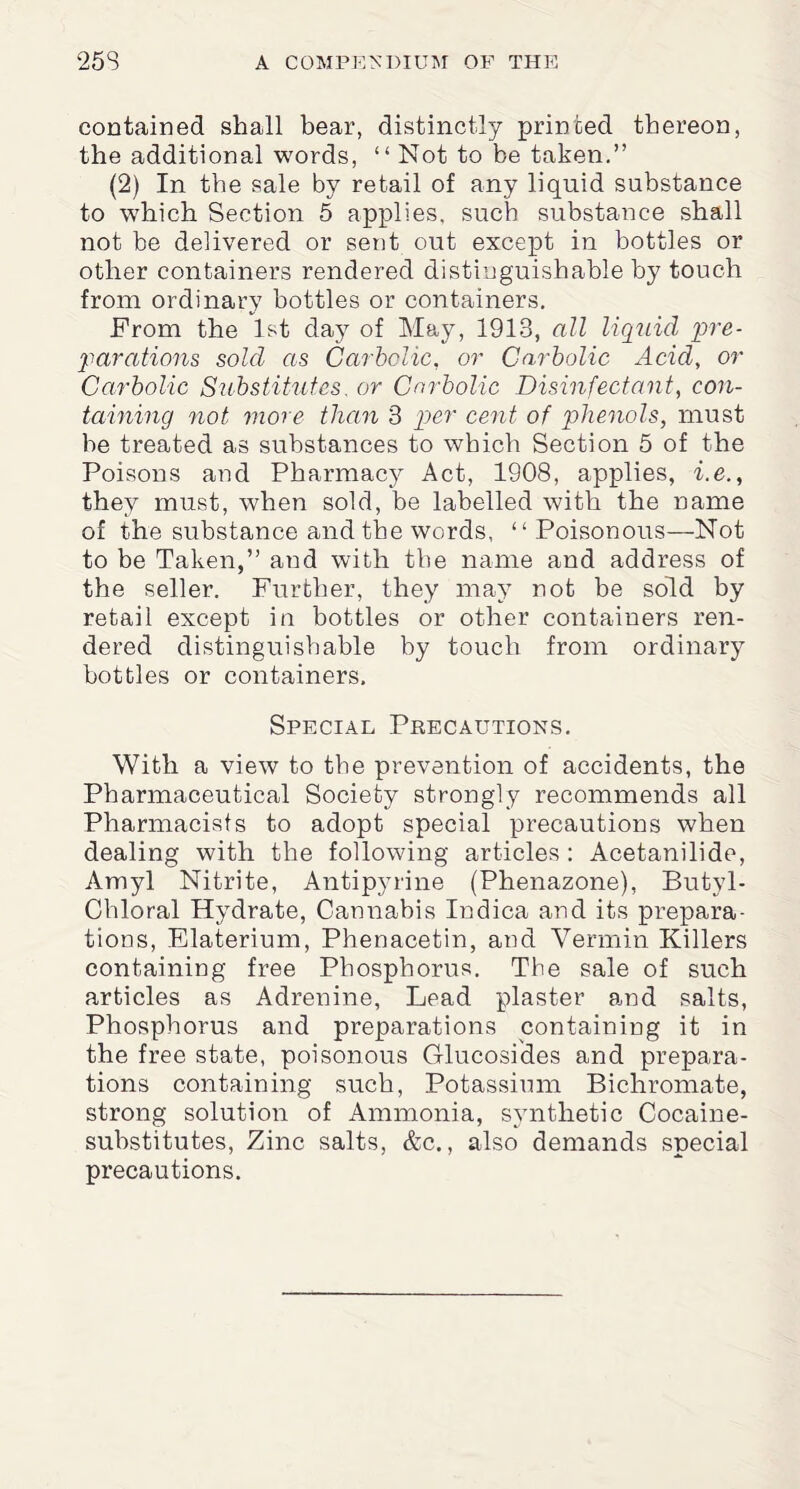 contained shall bear, distinctly printed thereon, the additional words, “ Not to be taken.” (2) In the sale by retail of any liquid substance to which Section 5 applies, such substance shall not be delivered or sent out except in bottles or other containers rendered distinguishable by touch from ordinary bottles or containers. From the 1st day of May, 1913, all liquid pre¬ parations sold as Carbolic, or Carbolic Acid, or Carbolic Substitutes, or Carbolic Disinfectant, con¬ taining not more than 3 per cent of phenols, must be treated as substances to which Section 5 of the Poisons and Pharmacy Act, 1908, applies, i.e., they must, when sold, be labelled with the name of the substance and the words, “Poisonous—Not to be Taken,” and with the name and address of the seller. Further, they may not be sold by retail except in bottles or other containers ren¬ dered distinguishable by touch from ordinary bottles or containers. Special Precautions. With a view to the prevention of accidents, the Pharmaceutical Society strongly recommends all Pharmacists to adopt special precautions when dealing with the following articles: Acetanilide, Amyl Nitrite, Antipyrine (Phenazone), Butyl- Chloral Hydrate, Cannabis Indica and its prepara¬ tions, Elaterium, Phenacetin, and Vermin Killers containing free Phosphorus. The sale of such articles as Adrenine, Lead plaster and salts, Phosphorus and preparations containing it in the free state, poisonous Glucosides and prepara¬ tions containing such, Potassium Bichromate, strong solution of Ammonia, synthetic Cocaine- substitutes, Zinc salts, &c., also demands special precautions.