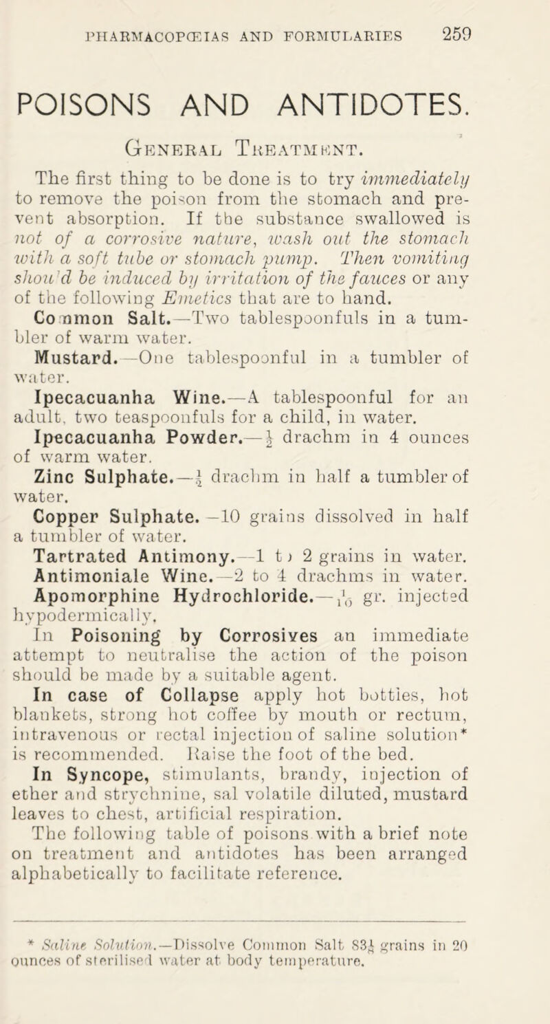 POISONS AND ANTIDOTES. '7 General Treatment. The first thing to be done is to try immediately to remove the poison from the stomach and pre¬ vent absorption. If the substance swallowed is not of a corrosive nature, wash out the stomach with a soft tube or stomach pump. Then vomiting shou d be induced by irritation of the fauces or any of the following Emetics that are to hand. Co nmon Salt.—Two tablespoonfuls in a tum¬ bler of warm water. Mustard.—One tablespoonful in a tumbler of water. Ipecacuanha Wine.—A tablespoonful for an adult, two teaspoonfuls for a child, in water. Ipecacuanha Powder.— \ drachm in 4 ounces of warm water. Zinc Sulphate.—l drachm in half a tumbler of water. Copper Sulphate. —10 grains dissolved in half a tumbler of water. Tartrated Antimony.—1 t) 2 grains in water. Antimoniale Wine.—2 to 4 drachms in water. Apomorphine Hydrochloride.— gr. injected hypodermically. In Poisoning by Corrosives an immediate attempt to neutralise the action of the poison should be made by a suitable agent. In case of Collapse apply hot bottles, hot blankets, strong hot coffee by mouth or rectum, intravenous or rectal injection of saline solution* is recommended. Raise the foot of the bed. In Syncope, stimulants, brandy, iujection of ether and strychnine, sal volatile diluted, mustard leaves to chest, artificial respiration. The following table of poisons with a brief note on treatment and antidotes has been arranged alphabetically to facilitate reference. * Saline Solution.— Dissolve Common Salt S3i grains in 20 ounces of sterilise 1 water at body temperature.