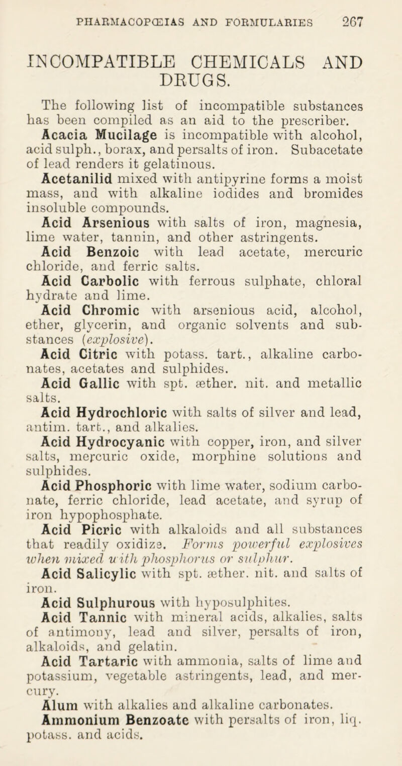 INCOMPATIBLE CHEMICALS AND DRUGS. The following list of incompatible substances has been compiled as an aid to the prescribe!'. Acacia Mucilage is incompatible with alcohol, acid sulph., borax, and persalts of iron. Subacetate of lead renders it gelatiuous. Acetanilid mixed with antipyrine forms a moist mass, and with alkaline iodides and bromides insoluble compounds. Acid Arsenious with salts of iron, magnesia, lime water, tannin, and other astringents. Acid Benzoic with lead acetate, mercuric chloride, and ferric salts. Acid Carbolic with ferrous sulphate, chloral hydrate and lime. Acid Chromic with arsenious acid, alcohol, ether, glycerin, and organic solvents and sub¬ stances (explosive). Acid Citric with potass, tart., alkaline carbo¬ nates, acetates and sulphides. Acid Gallic with spt. aether, nit. and metallic salts. Acid Hydrochloric with salts of silver and lead, antim. tart., and alkalies. Acid Hydrocyanic with copper, iron, and silver salts, mercuric oxide, morphine solutions and sulphides. Acid Phosphoric with lime water, sodium carbo¬ nate, ferric chloride, lead acetate, and syrup of iron hypophosphate. Acid Picric with alkaloids and all substances that readily oxidize. Forms powerful explosives ivhen mixed with phosphorus or sulphur. Acid Salicylic with spt. tether, nit. and salts of iron. Acid Sulphurous with hyposulphites. Acid Tannic with mineral acids, alkalies, salts of antimony, lead and silver, persalts of iron, alkaloids, and gelatin. Acid Tartaric with ammonia, salts of lime and potassium, vegetable astringents, lead, and mer¬ cury. Alum with alkalies and alkaline carbonates. Ammonium Benzoate with persalts of iron, liq. potass, and acids.