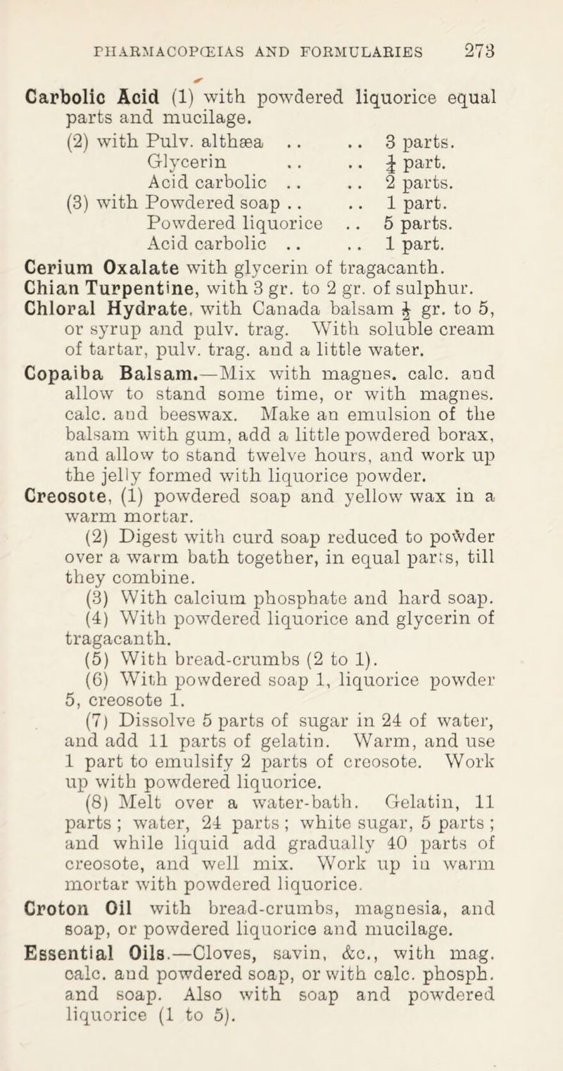 Carbolic Acid (1) with powdered liquorice equal parts and mucilage. (2) with Pulv. althaea 3 parts. | part. 2 parts. 1 part. 5 parts. 1 part. Glycerin Acid carbolic (3) with Powdered soap .. Powdered liquorice Acid carbolic .. Cerium Oxalate with glycerin of tragacanth. Chian Turpentine, with 3 gr. to 2 gr. of sulphur. Chloral Hydrate, with Canada balsam J gr. to 5, or syrup and pulv. trag. With soluble cream of tartar, pulv. trag. and a little water. Copaiba Balsam.—Mix with magnes. calc, and allow to stand some time, or with magnes. calc, and beeswax. Make an emulsion of the balsam with gum, add a little powdered borax, and allow to stand twelve hours, and work up the jelly formed with liquorice powder. Creosote, (1) powdered soap and yellow wax in a warm mortar. (2) Digest with curd soap reduced to po\Vder over a warm bath together, in equal parrs, till they combine. (3) With calcium phosphate and hard soap. (4) With powdered liquorice and glycerin of tragacanth. (5) With bread-crumbs (2 to 1). (6) With powdered soap 1, liquorice powder 5, creosote 1. (7) Dissolve 5 parts of sugar in 24 of water, and add 11 parts of gelatin. Warm, and use 1 part to emulsify 2 parts of creosote. Work up with powdered liquorice. (8) Melt over a water-bath. Gelatin, 11 parts ; water, 24 parts ; white sugar, 5 parts ; and while liquid add gradually 40 parts of creosote, and well mix. Work up iu warm mortar with powdered liquorice. Croton Oil with bread-crumbs, magnesia, and soap, or powdered liquorice and mucilage. Essential Oils.—Cloves, savin, &c., with mag. calc, and powdered soap, or with calc, phosph. and soap. Also with soap and powdered liquorice (1 to 5).