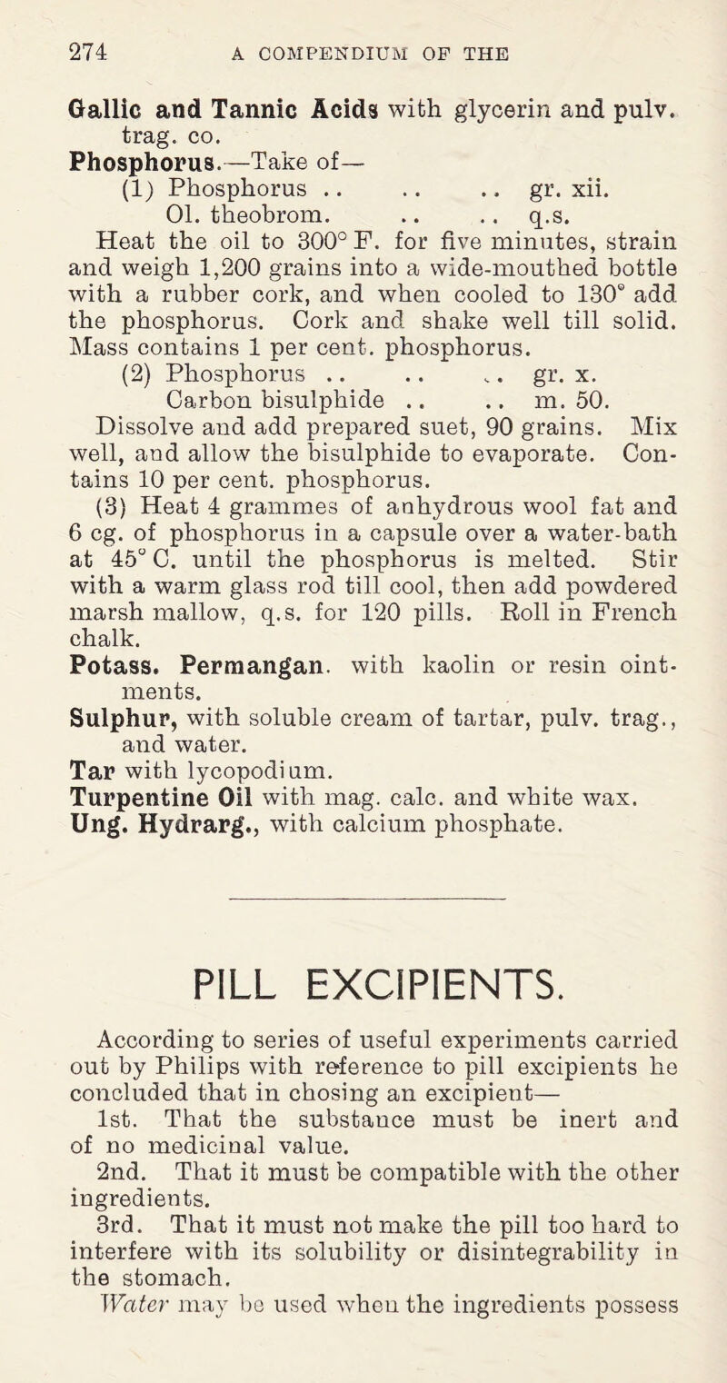 Gallic and Tannic Acids with glycerin and pulv. trag. co. Phosphorus.—Take of— (1) Phosphorus .. .. .. gr. xii. 01. theobrom. .. .. q.s. Heat the oil to 300° F. for five minutes, strain and weigh 1,200 grains into a wide-mouthed bottle with a rubber cork, and when cooled to 130® add the phosphorus. Cork and shake well till solid. Mass contains 1 per cent, phosphorus. (2) Phosphorus .. .. „. gr. x. Carbon bisulphide .. .. m. 50. Dissolve and add prepared suet, 90 grains. Mix well, and allow the bisulphide to evaporate. Con¬ tains 10 per cent, phosphorus. (3) Heat 4 grammes of anhydrous wool fat and 6 eg. of phosphorus in a capsule over a water-bath at 45° C. until the phosphorus is melted. Stir with a warm glass rod till cool, then add powdered marsh mallow, q.s. for 120 pills. Roll in French chalk. Potass. Permangan. with kaolin or resin oint¬ ments. Sulphur, with soluble cream of tartar, pulv. trag., and water. Tar with lycopodium. Turpentine Oil with mag. calc, and white wax. Ung. Hydrarg., with calcium phosphate. PILL EXCIPIENTS. According to series of useful experiments carried out by Philips with reference to pill excipients he concluded that in chosing an excipient— 1st. That the substance must be inert and of no medicinal value. 2nd. That it must be compatible with the other ingredients. 3rd. That it must not make the pill too hard to interfere with its solubility or disintegrability in the stomach. Water may be used when the ingredients possess