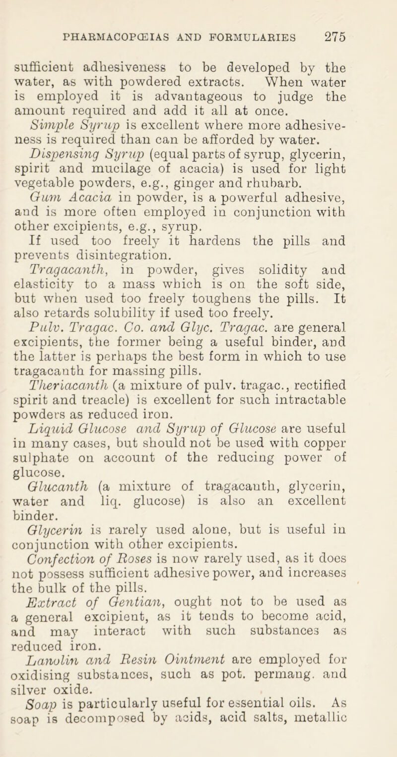 sufficient adhesiveness to be developed by the water, as with powdered extracts. When water is employed it is advantageous to judge the amount required and add it all at once. Simple Syrup is excellent where more adhesive¬ ness is required than can be afforded by water. Dispensing Syrup (equal parts of syrup, glycerin, spirit and mucilage of acacia) is used for light vegetable powders, e.g., ginger and rhubarb. Gum Acacia in powder, is a powerful adhesive, and is more often employed in conjunction with other excipients, e.g., syrup. If used too freely it hardens the pills and prevents disintegration. Tragacanth, in powder, gives solidity and elasticity to a mass which is on the soft side, but when used too freely toughens the pills. It also retards solubility if used too freely. Pulv. Tragac. Co. ancl Glyc. Tragac. are general excipients, the former being a useful binder, and the latter is perhaps the best form in which to use tragacauth for massing pills. Theriacanth (a mixture of pulv. tragac., rectified spirit and treacle) is excellent for such intractable powders as reduced iron. Liquid Glucose and Syrup of Glucose are useful in many cases, but should not be used with copper sulphate on account of the reducing power of glucose. Glucanth (a mixture of tragacauth, glycerin, water and liq. glucose) is also an excellent binder. Glycerin is rarely used alone, but is useful in conjunction with other excipients. Confection of Roses is now rarely used, as it does not possess sufficient adhesive power, and increases the bulk of the pills. Extract of Gentian, ought not to be used as a general excipient, as it tends to become acid, and may interact with such substances as reduced iron. Lanolin and Resin Ointment are employed for oxidising substances, such as pot. permang. and silver oxide. Soap is particularly useful for essential oils. As soap is decomposed by acids, acid salts, metallic