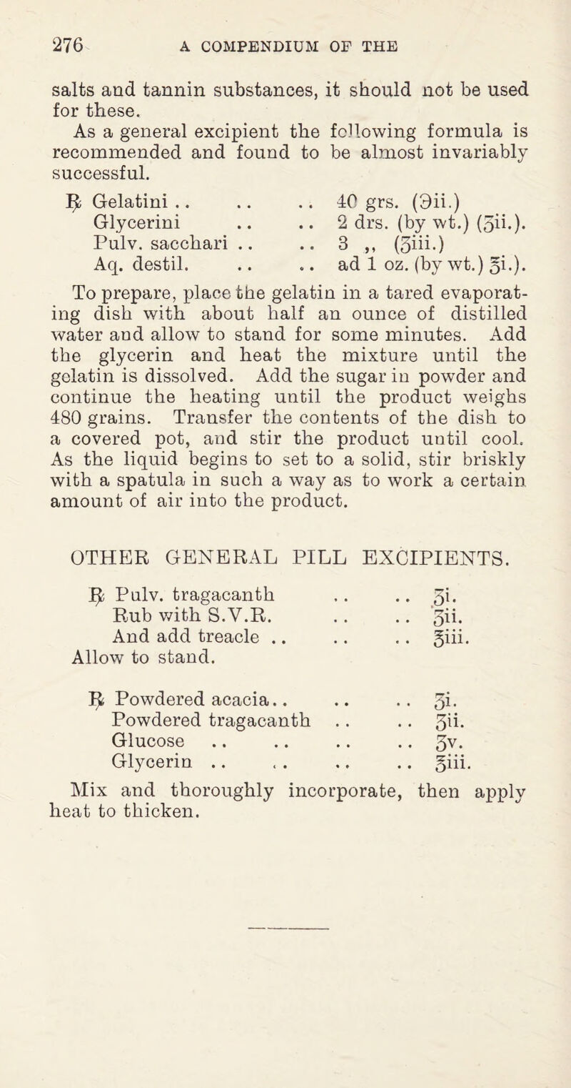 salts and tannin substances, it should not be used for these. As a general excipient the following formula is recommended and found to be almost invariably successful. Ijl Gelatini Glycerini Pulv. sacchari .. Aq. destil. 40 grs. (3ii.) 2 drs. (by wt.) (5ii.). 3 „ (5iii.) ad 1 oz. (by wt.) 5i.). To prepare, place the gelatin in a tared evaporat¬ ing dish with about half an ounce of distilled water and allow to stand for some minutes. Add the glycerin and heat the mixture until the gelatin is dissolved. Add the sugar in powder and continue the heating until the product weighs 480 grains. Transfer the contents of the dish to a covered pot, and stir the product until cool. As the liquid begins to set to a solid, stir briskly with a spatula in such a way as to work a certain amount of air into the product. OTHER GENERAL PILL EXCIPIENTS. ty, Pulv. tragacanth • • ,5b Rub with S.V.R. .. 5ii. And add treacle .. Allow to stand. .. giii. ^ Powdered acacia.. .. 5i. Powdered tragacanth • • 5b. Glucose • • 5v. Glycerin .. .. giii. Mix and thoroughly incorporate, then apply heat to thicken.