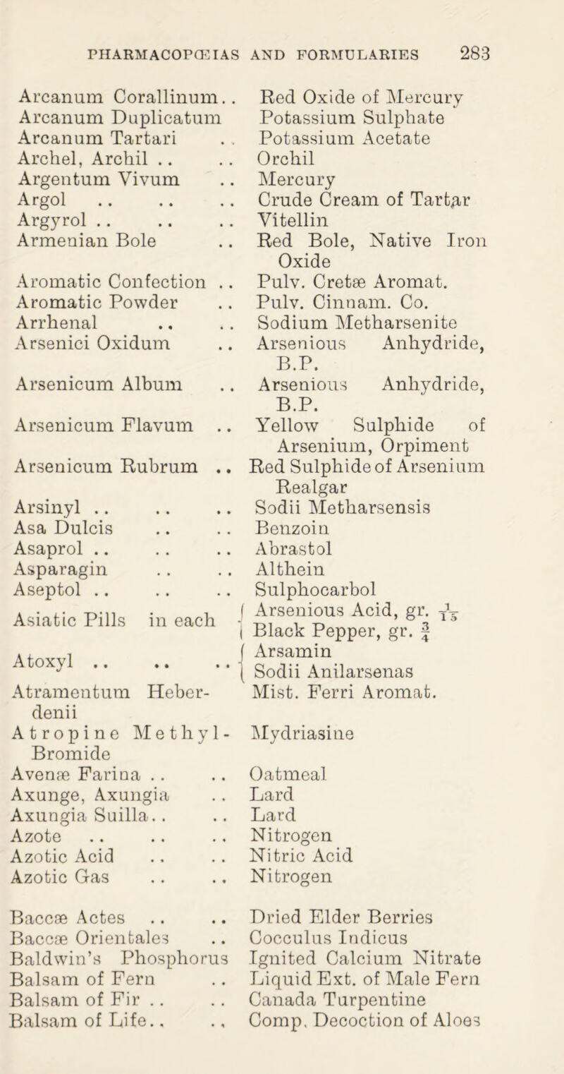 Arcanum Corallinum.. Arcanum Duplicatum Arcanum Tartari Archel, Archil .. Argentum Vivum Argol Argyrol Armenian Bole Aromatic Confection .. Aromatic Powder Arrhenal Arsenici Oxidum Arsenicum Album Arsenicum Flavum Arsenicum Rubrum .. Arsinyl Asa Dulcis Asaprol .. Asparagin Aseptol Asiatic Pills in each Atoxyl .. Atramentum Heber- denii Atropine Methyl- Bromide A venae Farina Axunge, Axungia Axungia Suilla.. Azote Azotic Acid Azotic Gas Baccse Actes Baccse Orientales Baldwin’s Phosphorus Balsam of Fern Balsam of Fir Balsam of Life., Red Oxide of Mercury Potassium Sulphate Potassium Acetate Orchil Mercury Crude Cream of Tartar Vitellin Red Bole, Native Iron Oxide Pulv. Cretae Aromat. Pulv. Cinnam. Co. Sodium Metharsenite Arsenious Anhydride, B.P. Arsenious Anhydride, B.P. Yellow Sulphide of Arsenium, Orpiment Red Sulphide of Arsenium Realgar Sodii Metharsensis Benzoin Abrastol Althein Sulphocarbol I Arsenious Acid, gr. i Black Pepper, gr. f Arsamin Sodii Anilarsenas Mist. Ferri Aromat. Mydriasine Oatmeal Lard Lard Nitrogen Nitric Acid Nitrogen Dried Elder Berries Cocculus Indicus Ignited Calcium Nitrate Liquid Ext. of Male Fern Canada Turpentine Comp. Decoction of Aloes