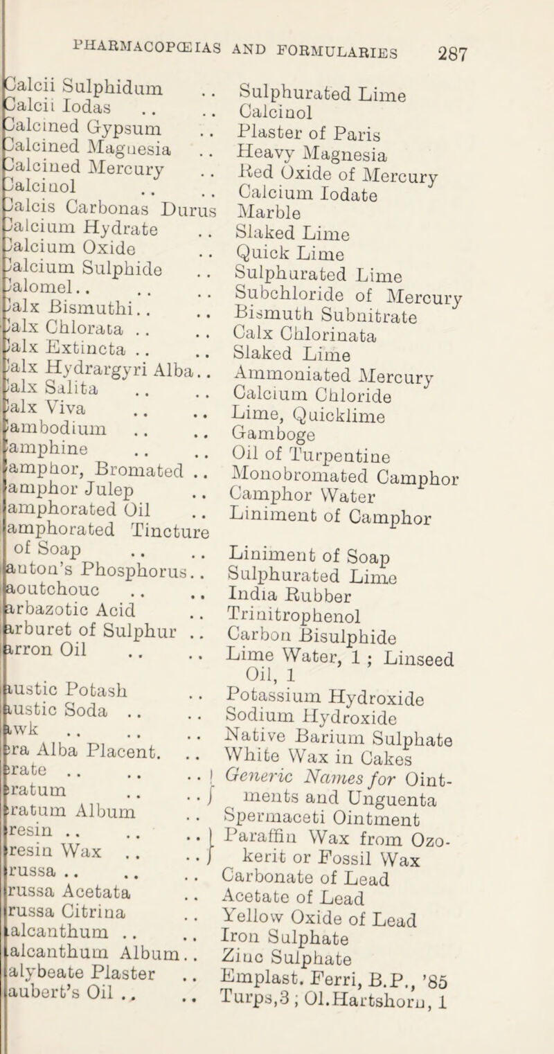 Calcii Sulphidum Calcii Iodas Calcined Gypsum Ualcined Maguesia Calcined Mercury 3alcinol alcis Carbonas Durus alcium Hydrate Calcium Oxide alcium Sulphide lalomel.. lalx Bismuthi.. lalx Chlorata .. halx Extincta .. 'alx Hydrargyri Alba.. Jalx Salita ’alx Viva iambodium lamphine amphor, Bromated .. amphor Julep amphorated Oil amphorated Tincture of Soap auton’s Phosphorus., aoutchouc arbazotic Acid arburet of Sulphur .. arron Oil austic Potash lustic Soda .. awk. ;ra Alba Placent. irate sraturn sraCum Album resin resin Wax .. russa .. russa Acetata russa Citrina alcanthum .. alcanthum Album, alybeate Plaster aubert’s Oil .. Sulphurated Lime Galcinol Plaster of Paris Heavy Magnesia Bed Oxide of Mercury Calcium Iodate Marble Slaked Lime Quick Lime Sulphurated Lime Subchloride of Mercury Bismuth Subnitrate Calx Chlorinata Slaked Lime Ammoniated Mercury Calcium Chloride Lime, Quicklime Gamboge Oil of Turpentine Monobromated Camphor Camphor Water Liniment of Camphor Liniment of Soap Sulphurated Lime India Rubber Trinitrophenol Carbon Bisulphide Lime Water, 1 • Linseed Oil, 1 Potassium Hydroxide Sodium Hydroxide Native Barium Sulphate White Wax in Cakes Generic Names for Oint¬ ments and Unguenta Spermaceti Ointment Paraffin Wax from Ozo- kerit or Fossil Wax Carbonate of Lead Acetate of Lead Yellow Oxide of Lead Iron Sulphate Ziinc Sulphate Emplast. Ferri, B.P., ’85 Turps,3 ; 01.Hartshorn, 1