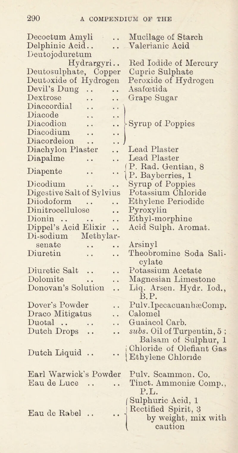 Decoctum Amyli Delphinic Acid.. Deutojoduretum Hydrargyri.. Deutosulphate, Copper Deutoxide of Hydrogen Devil’s Dung Dextrose Diaccordial Diacode Diacodion Diacodium Diacordeion Diachylon Plaster Diapalme Diapente Dicodimn Digestive Salt of Sylvius Diiodoform Dinitrocellulose Dionin .. Dippel’s Acid Elixir ,. Di-sodium Methylar- senate Diuretin Diuretic Salt .. Dolomite Donovan’s Solution .. Dover’s Powder Draco Mitigatus Duotal .. Dutch Drops .. Dutch Liquid Earl Warwick's Powder Eau de Luce Eau de Rabel .. Mucilage of Starch Valerianic Acid Red Iodide of Mercury Cupric Sulphate Peroxide of Hydrogen Asafoetida Grape Sugar -Syrup of Poppies Lead Plaster Lead Plaster f P. Rad. Gentian, 8 (P. Bayberries, 1 Syrup of Poppies Potassium Chloride Ethylene Periodide Pyroxylin Ethyl-morphine Acid Sulph. Aromat. Arsinyl Theobromine Soda Sali¬ cylate Potassium Acetate Magnesian Limestone Liq. Arsen. Hydr. Iod., B.P. Pulv.IpecacuanhseComp. Calomel Guaiacol Carb. subs. Oil of Turpeutin, 5 ; Balsam of Sulphur, 1 i Chloride of Olefiant Gas | Ethylene Chloride Pulv. Scammon. Co. Tinct. Ammonhe Comp., P.L. (Sulphuric Acid, 1 | Rectified Spirit, 3 by weight, mix with ( caution