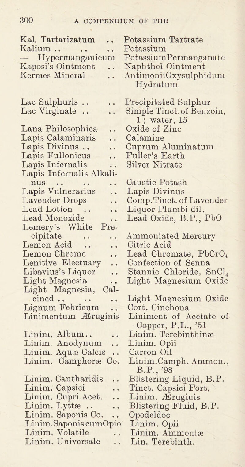 Kal. Tartarizatum .. Potassium Tartrate Kalium ,. .. .. Potassium — Hypermanganicum PotassiumPermauganate Kaposi’s Ointment .. Naphthoi Ointment Kermes Mineral .. AntimoniiOxysulphidum Hydratum Lac Sulphuris Lac Virginale Lana Philosophica Lapis Calaminaris Lapis Divinus Lapis Fullonicus Lapis Infernalis Lapis Infernalis Alkali- nus Lapis Yulnerarius Lavender Drops Lead Lotion Lead Monoxide Lemery’s White Pre¬ cipitate Lemon Acid Lemon Chrome Lenitive Electuary Libavius’s Liquor Light Magnesia Light Magnesia, Cal¬ cined .. Lignum Febricum Linimentum iEruginis Linim. Album.. Linim. Anodynum .. Linim. Aquae Calcis .. Linim. Camphorae Co. Linim. Cantharidis .. linim. Capsici Linim. Cupri Acet. Linim. Lyttae .. Linim. Saponis Co. .. Linim.Saponis cumOpio Linim. Volatile Linim. Universale Precipitated Sulphur Simple Tinct.of Benzoin, 1 ; water, 15 Oxide of Zinc Calamine Cuprum Aluminatum Fuller’s Earth Silver Nitrate Caustic Potash Lapis Divinus Comp.Tinct. of Lavender Liquor Plumbi dil. Lead Oxide, B.P., PbO Ammoniated Mercury Citric Acid Lead Chromate, PbCr04 Confection of Senna Stannic Chloride, SnCl4 Light Magnesium Oxide Light Magnesium Oxide Cort. Cinchona Liniment of Acetate of Copper, P.L., ’51 Linim. Terebinthinae Linim. Opii Carron Oil Linim.Camph. Ammon., B.P., ’98 Blistering Liquid, B.P. Tinct. Capsici Fort. Linim. .ZEruginis Blistering Fluid, B.P. Opodeldoc Linim. Opii Linim. Ammoniae Lin. Terebinth.