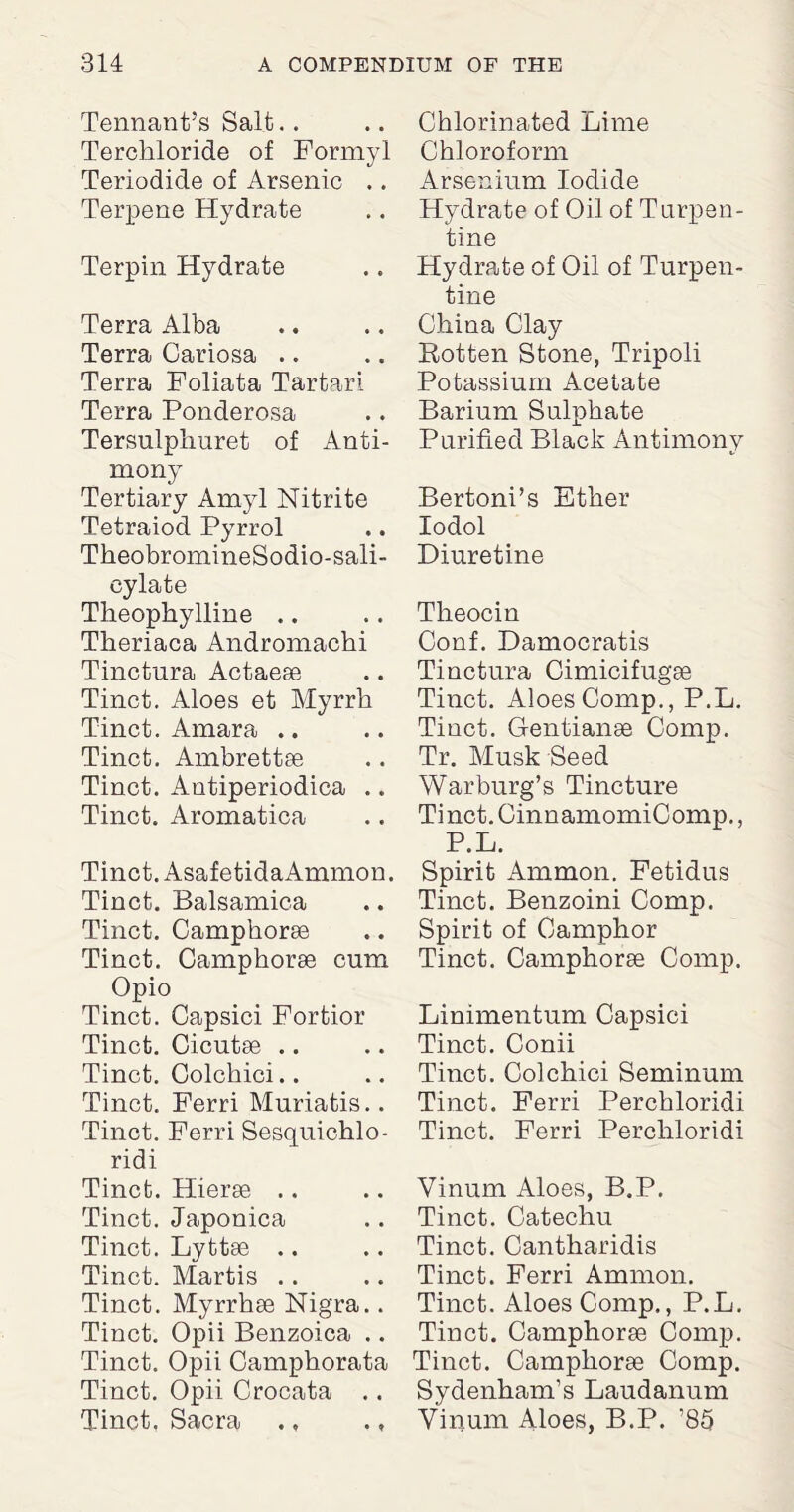 Tennant’s Salt. . Terchloride of Formyl Teriodide of Arsenic .. Terpene Hydrate Terpin Hydrate Terra Alba Terra Cariosa .. Terra Foliata Tartar! Terra Ponderosa Tersulplmret of Anti¬ mony Tertiary Amyl Nitrite Tetraiod Pyrrol TheobromineSodio-sali- cylate Theophylline .. Theriaca Andromachi Tinctura Actaese Tinct. Aloes et Myrrh Tinct. Amara .. Tinct. Ambrettae Tinct. Antiperiodica .. Tinct. Aromatica Tinct. AsafetidaAmmon. Tinct. Balsamica Tinct. Camphorse Tinct. Camphorae cnm Opio Tinct. Capsici Fortior Tinct. Cicutae .. Tinct. Colchici.. Tinct. Ferri Muriatis.. Tinct. Ferri Sesquichlo- ridi Tinct. Hierae .. Tinct. Japonica Tinct. Lyttae .. Tinct. Martis .. Tinct. Myrrhae Nigra.. Tinct. Opii Benzoica .. Tinct. Opii Camphorata Tinct. Opii Crocata .. Tinct. Sacra ., ., Chlorinated Lime Chloroform Arsenium Iodide Hydrate of Oil of Turpen¬ tine Hydrate of Oil of Turpen¬ tine China Clay Rotten Stone, Tripoli Potassium Acetate Barium Sulphate Purified Black Antimony Bertoni’s Ether lodol Diuretine Tlreocin Conf. Damocratis Tinctura Cimicifugae Tinct. Aloes Comp., P.L. Tinct. Gentianse Comp. Tr. Musk Seed Warburg’s Tincture Tinct. CinnamomiComp., P.L. Spirit Ammon. Fetidus Tinct. Benzoini Comp. Spirit of Camphor Tinct. Camphorae Comp. Linimentum Capsici Tinct. Conii Tinct. Colchici Seminum Tinct. Ferri Perchloridi Tinct. Ferri Perchloridi Vinum Aloes, B.P. Tinct. Catechu Tinct. Cantharidis Tinct. Ferri Ammon. Tinct. Aloes Comp., P.L. Tinct. Camphorae Comp. Tinct. Camphorae Comp. Sydenham’s Laudanum Vinum Aloes, B.P. ’85