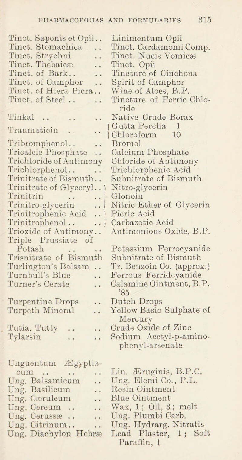 Tinct. Saponis et Opii.. Tinct. Stomachica Tinct. Strychni Tinct. Thebaicse Tinct. of Bark.. Tinct. of Camphor Tinct. of Hiera Picra.. Tinct. of Steel Tinkal .. Traumatici n Tribromphenol.. Tricalcic Phosphate .. Trichloride of Antimony Trichlorphenol Trinitrate of Bismuth.. Trinitrate of Glyceryl.. j Trinitrin .. .. - Trinitro-glycerin .. j Trinitrophenic Acid .. ) Trinitrophenol.. .. j Trioxide of Antimony.. Triple Prussiate of Potash Trisnitrate of Bismuth Turlington’s Balsam .. Turnbull’s Blue Turner’s Cerate Turpentine Drops Turpeth Mineral Tutia, Tuttv Tylarsin Unguentum ZEgyptia- cum Ung. Balsamicum Ung. Basilicum Ung. Cseruleum Ung. Cereum .. Ung. Cerussse Ung. Citrinum.. Ung. Diachylon Hebne Linimentum Opii Tinct. Cardamomi Comp. Tinct. Nucis Vomicae Tinct. Opii Tincture of Cinchona Spirit of Camphor Wine of Aloes, B.P. Tincture of Ferric Chlo¬ ride Native Crude Borax Gutta Percha 1 Chloroform 10 Bromol Calcium Phosphate Chloride of Antimony Trichlorphenic Acid Subnitrate of Bismuth Nitro-glycerin Glonoin Nitric Ether of Glycerin Picric Acid Carbazotic Acid Antimonious Oxide, B.P. Potassium Ferrocyanide Subnitrate of Bismuth Tr. Benzoin Co. (approx.) Ferrous Ferridcyanide Calamine Ointment, B.P. ’85 Dutch Drops Yellow Basic Sulphate of Mercury Crude Oxide of Zinc Sodium Acetyl-p-amino- phenyl-arsenate Lin. iEruginis, B.P.C. Ung. Elemi Co., P.L. Resin Ointment Blue Ointment Wax, 1; Oil, 3; melt Ung. Plumbi Carb. Ung. Hydrarg. Nitratis Lead Plaster, 1 ; Soft Paraffin, 1