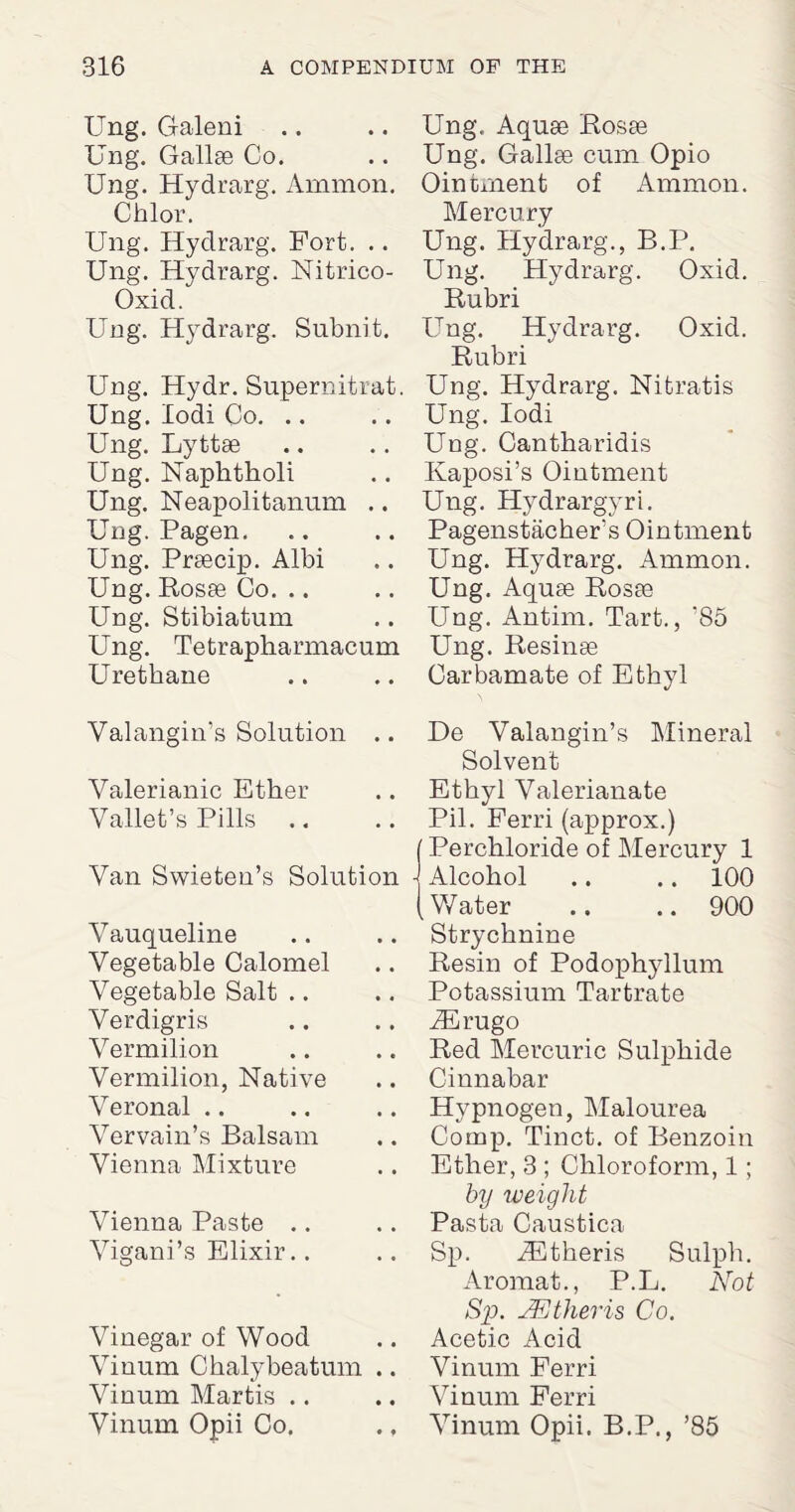 Ung. Galeni Ung. Gallse Co. Ung. Hydrarg. Ammon. Chlor. Ung. Hydrarg. Fort. .. Ung. Hydrarg. Nitrico- Oxid. Ung. Hydrarg. Subnit. Ung. Hydr. Snpernitrat. Ung. lodi Co. Ung. Lyttse Ung. Naplitkoli Ung. Neapolitanum .. Ung. Pagen. Ung. Prsecip. Albi Ung. Rosae Co. Ung. Stibiatum Ung. Tetrapharmacum Urethane Valangin’s Solution .. Valerianic Ether Vallet’s Pills Van Swieten’s Solution Vauqueline Vegetable Calomel Vegetable Salt Verdigris Vermilion Vermilion, Native Veronal Vervain’s Balsam Vienna Mixture Vienna Paste Vigani’s Elixir.. Vinegar of Wood Vinum Chalybeatum .. Vinum Martis Ung, Aquse Rosae Ung. Gallse cum Opio Ointment of Ammon. Mercury Ung. Hydrarg., B.P. Ung. Hydrarg. Oxicl. Rubri Ung. Hydrarg. Oxid. Rubri Ung. Hydrarg. Nitratis Ung. Iodi Ung. Cantharidis Kaposi’s Ointment Ung. Hydrargyri. Pagenstacher’s Ointment Ung. Hydrarg. Ammon. Ung. Aquse Rosse Ung. Antim. Tart., ’85 Ung. Resinse Carbamate of Ethyl De Valangin’s Mineral Solvent Ethyl Valerianate Pil. Ferri (approx.) Perchloride of Mercury 1 Alcohol .. .. 100 Water .. .. 900 Strychnine Resin of Podoplryllum Potassium Tartrate iErugo Red Mercuric Sulphide Cinnabar Hvpnogen, Malourea Comp. Tinct. of Benzoin Ether, 3 ; Chloroform, 1; by weight Pasta Caustica Sp. Athens Sulph. Aromat., P.L. Not Sp. JEtheris Co. Acetic Acid Vinum Ferri Vinum Ferri